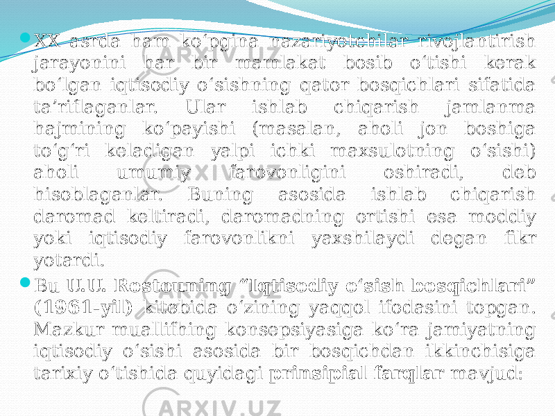  XX asrda ham ko‘pgina nazariyotchilar rivojlantirish jarayonini har bir mamlakat bosib o‘tishi kerak bo‘lgan iqtisodiy o‘sishning qator bosqichlari sifatida ta’riflaganlar. Ular ishlab chiqarish jamlanma hajmining ko‘payishi (masalan, aholi jon boshiga to‘g‘ri keladigan yalpi ichki maxsulotning o‘sishi) aholi umumiy farovonligini oshiradi, deb hisoblaganlar. Buning asosida ishlab chiqarish daromad keltiradi, daromadning ortishi esa moddiy yoki iqtisodiy farovonlikni yaxshilaydi degan fikr yotardi.  Bu U.U. Rostouning “Iqtisodiy o‘sish bosqichlari” (1961-yil) kitobida o‘zining yaqqol ifodasini topgan. Mazkur muallifhing konsepsiyasiga ko‘ra jamiyatning iqtisodiy o‘sishi asosida bir bosqichdan ikkinchisiga tarixiy o‘tishida quyidagi prinsipial farqlar mavjud: 