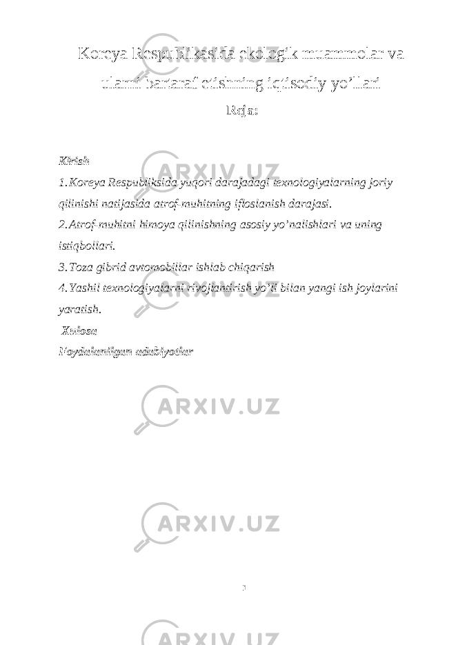 Koreya Respublikasida ekologik muammolar va ularni bartaraf etishning iqtisodiy yo’llari Reja: Kirish 1. Koreya Respubliksida yuqori darajadagi texnologiyalarning joriy qilinishi natijasida atrof-muhitning ifloslanish darajasi. 2. Atrof-muhitni himoya qilinishning asosiy yo’nalishlari va uning istiqbollari. 3. Toza gibrid avtomobillar ishlab chiqarish 4. Yashil texnologiyalarni rivojlantirish yo’li bilan yangi ish joylarini yaratish. Xulosa Foydalanilgan adabiyotlar 1 