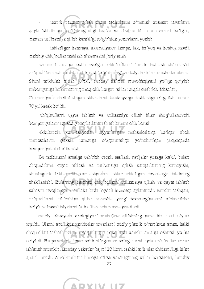 - texnik nazorat qilish chora tadbirlarini o’rnatish xususan tavarlarni qayta ishlatishga mo’ljalanganligi haqida va atrof-muhit uchun zararli bo’lgan, maxsus utilizatsiya qilish kerakligi to’g’risida yozuvlarni yozish - ishlatilgan batareya, akumulyator, lampa, lak, bo’yoq va boshqa xavfli maishiy chiqindilar tashlash sistemasini joriy etish -samarali amalga oshirilayotgan chiqindilarni turlab tashlash sistemasini chiqindi tashlash qoidalarini buzish to’g’risidagi sanksiyalar bilan mustahkamlash. Shuni ta’kidlab o’tish joizki, bunday tizimni muvoffaqiyatli yo’lga qo’yish imkoniyatiga hukumatning uzoq olib borgan ishlari orqali erishildi. Masalan, Germaniyada aholini singan shishalarni kontenyerga tashlashga o’rgatishi uchun 20 yil kerak bo’ldi. -chiqindilarni qayta ishlash va utilizatsiya qilish bilan shug’ullanuvchi kompaniyalarni iqtisodiy rag’batlantirish ishlarinini olib borish -ikkilamchi xom-ashyodan tayyorlangan mahsulotlarga bo’lgan aholi munosabatini yaxshi tomonga o’zgartirishga yo’naltirilgan propaganda kompaniyalarini o’tkazish. Bu tadbirlarni amalga oshirish orqali sezilarli natijalar yuzaga keldi, bular: chiqindilarni qayta ishlash va utilizatsiya qilish xarajatlarining kamayishi, shuningdek ikkilamchi xom-ashyodan ishlab chiqilgan tovarlarga talabning shakllanishi. Bularning barchasi chiqindilarni utilizatsiya qilish va qayta ishlash sohasini rivojlangan mamlakatlarda foydali biznesga aylantiradi. Bundan tashqari, chiqindilarni utilizatsiya qilish sohasida yangi texnologiyalarni o’zlashtirish bo’yicha investitsiyalarni jalb qilish uchun asos yaratiladi. Janubiy Koreyada ekologiyani muhofaza qilishning yana bir usuli o’ylab topildi. Ularni endilikda xaridorlar tovarlarni oddiy plastik o’ramlarda emas, balki chiqindilari tashish uchun mo’ljallangan paketlarda xaridni amalga oshirish yo’lga qo’yildi. Bu paketlarda tovar sotib olingandan so’ng ularni uyda chiqindilar uchun ishlatish mumkin. Bunday paketlar hajmi 30 litrni tashkil etib ular chidamliligi bilan ajralib turadi. Atrof-muhitni himoya qilish vazirligining xabar berishicha, bunday 10 