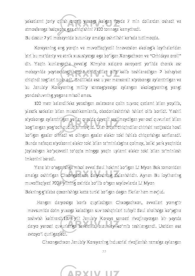 paketlarni joriy qilish orqali yuzaga kelgan foyda 7 mln dollardan oshadi va atmosferaga issiqxona gaz chiqishini 7100 tonnaga kamytiradi. Bu dastur 2 yil mobaynida butunlay amalga oshrilishi ko’zda tutilmoqda. Koreyaning eng yorqin va muvoffaqiyatli innavatsion ekologik loyihalaridan biri bu ma’daniy va etnik xususiyatga ega bo’lgan Xongechxon va “Orhideya oroli” dir. Yaqin kunlargacha avvalgi Kimpho xalqaro aeroporti yo’lida chorak asr mobaynida poytaxtdagi barcha chiqindilar olib kelib tashlanadigan 2 bahaybat chiqindi tog’lari turar edi. Endilikda esa u yer manzarali xiyobonga aylantirilgan va bu Janubiy Koreyaning milliy strategiyasiga aylangan ekologiyaning yangi yondashuvning yagona misoli emas. 100 metr balandlikka yetadigan axlatxona qalin tuproq qatlami bilan yopilib, plastik setkalar bilan mustahkamlanib, obodonlashtirish ishlari olib borildi. Yashil xiyobonga aylantirilgan yerlar orasida deyarli sezilmaydigan yer osti quvurlari bilan bog’langan yog’och quduqlar mavjud. Ular orqali chiqindilar chirishi natijasida hosil bo’lgan gazlar olinadi va olingan gazlar elektr toki ishlab chiqarishga sarflanadi. Bunda nafaqat xiyobonni elektr toki bilan ta’minlabgina qolmay, balki park yaqinida joylashgan ko’pqavatli to’qqiz mingga yaqin uylarni elektr toki bilan ta’minlash imkonini beradi. Yana bir o’zgarishga misol avval Seul hokimi bo’lgan Li Myon Bak tomonidan amalga oshirilgan Chxongechxon daryosining tiklanishidir. Aynan Bu loyihaning muvoffaqiyati 2007-yilning oxirida bo’lib o’tgan saylovlarda Li Myon Bakning g’alaba qozonishiga katta turtki bo’lgan degan fikrlar ham mavjud. Hangan daryosiga borib quyiladigan Chxogechxon, avvallari yomg’ir mavsumida doim yuzaga keladigan suv toshqinlari tufayli Seul aholisiga ko’pgina tashvish keltirardi.1978-yili Janubiy Koreya sanoati rivojlnayotgan bir paytda daryo yerosti quvurlariga berkitilib, butunlay ko’mib tashlangandi. Ustidan esa avtoyo’l qurilgan edi. Chxongechxon Janubiy Koreyaning industrial rivojlanish ramziga aylangan 11 