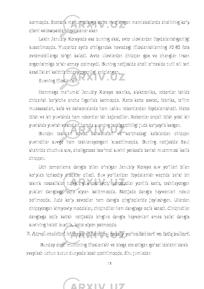 bormoqda. Statistik ma’lumotlarga ko’ra rivojlangan mamlakatlarda aholining ko’p qismi velosepetdan foydalanar ekan Lekin Janubiy Koreyada esa buning aksi, avto ulovlardan foydalanishganligi kuzatilmoqda. Yuqorida aytib o’tilgandek havodagi ifloslanishlarning 70-80 foiz avtomobillarga to’gri keladi. Avto ulovlardan chiqqan gaz va changlar inson organizimiga ta’sir etmay qolmaydi. Buning natijasida aholi o’rtasida turli xil teri kasalliklari keltirib chiqayotganligi aniqlangan. Suvning ifloslanishi: Hammaga ma’lumki Janubiy Koreya texnika, elektronika, robortlar ishlab chiqarish bo’yicha ancha ilgarilab ketmoqda. Katta-katta zavod, fabrika, ta’lim muassasalari, kafe va oshxonalarda ham ushbu robortlardan foydalanishadi. Hatto idish va kir yuvishda ham robortlar ish bajaradilar. Robortlar orqali idish yoki kir yuvishda yuvish vositalari hamda suvning isrofgarchiligi juda ko’payib ketgan. Bundan tashqari zavod oshxonalari va ko’chadagi kafelardan chiqqan yuvindilar suvga ham tashlanayotgani kuzatilmoqda. Buning natijasida Seul shahrida chuchuk suv, aholigatoza iste’mol suvini yetkazib berish muammosi kelib chiqqan. Uch tomonlama dengiz bilan o’ralgan Janubiy Koreya suv yo’llari bilan ko’plab iqtisodiy aloqalar qiladi. Suv yo’llaridan foydalanish vaqtida ba’zi bir texnik nosozliklar tufayli yuk tashuvchi paroxodlar yorilib ketib, tashilayotgan yuklari dengizga oqib ziyon keltirmoqda. Natijada dengiz hayvonlari nobut bo’lmoqda. Juda ko’p zavodlar ham dengiz qirg’oqlarida joylashgan. Ulardan chiqayotgan kimyoviy moddalar, chiqindilar ham dengizga oqib ketadi. Chiqindilar dengizga oqib ketish natijasida birgina dengiz hayvonlari emas balki dengiz suvining holati buzilib, katta ziyon yetmoqda. 2. Atrof-muhitni himoya qilishning asosiy yo’nalishlari va istiqbollari. Bunday atrof-muhitning ifloslanishi va bizga ato etilgan go’zal tabiatni asrab avaylash uchun butun dunyoda bosh qotirilmoqda. Shu jumladan 13 