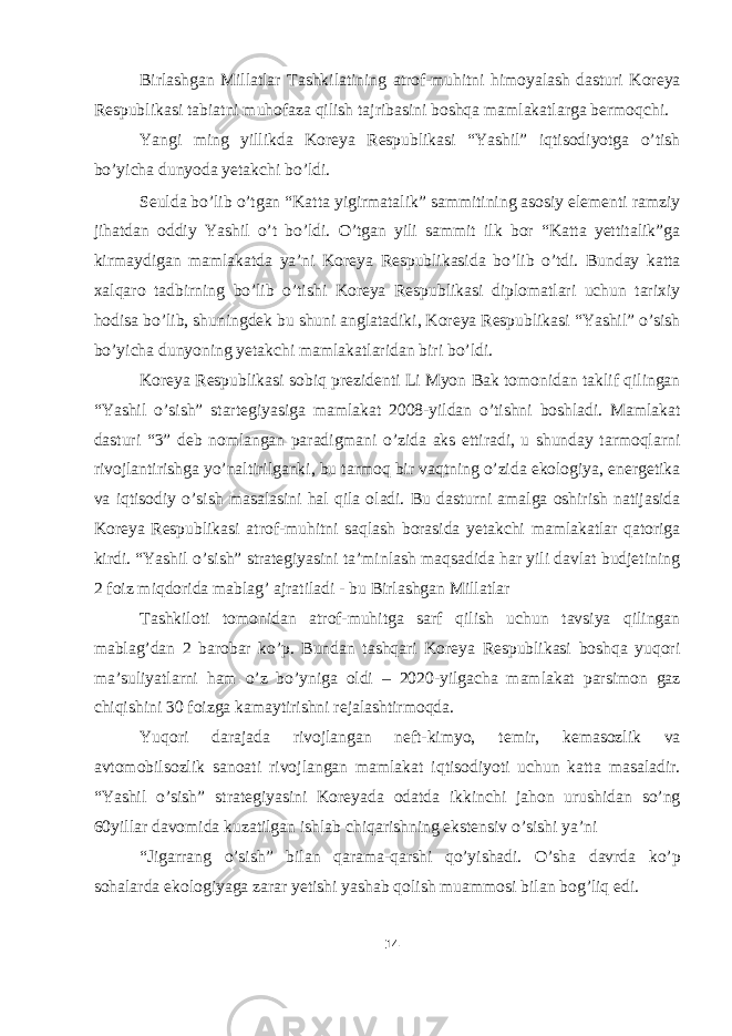 Birlashgan Millatlar Tashkilatining atrof-muhitni himoyalash dasturi Koreya Respublikasi tabiatni muhofaza qilish tajribasini boshqa mamlakatlarga bermoqchi. Yangi ming yillikda Koreya Respublikasi “Yashil” iqtisodiyotga o’tish bo’yicha dunyoda yetakchi bo’ldi. Seulda bo’lib o’tgan “Katta yigirmatalik” sammitining asosiy elementi ramziy jihatdan oddiy Yashil o’t bo’ldi. O’tgan yili sammit ilk bor “Katta yettitalik”ga kirmaydigan mamlakatda ya’ni Koreya Respublikasida bo’lib o’tdi. Bunday katta xalqaro tadbirning bo’lib o’tishi Koreya Respublikasi diplomatlari uchun tarixiy hodisa bo’lib, shuningdek bu shuni anglatadiki, Koreya Respublikasi “Yashil” o’sish bo’yicha dunyoning yetakchi mamlakatlaridan biri bo’ldi. Koreya Respublikasi sobiq prezidenti Li Myon Bak tomonidan taklif qilingan “Yashil o’sish” startegiyasiga mamlakat 2008-yildan o’tishni boshladi. Mamlakat dasturi “3” deb nomlangan paradigmani o’zida aks ettiradi, u shunday tarmoqlarni rivojlantirishga yo’naltirilganki, bu tarmoq bir vaqtning o’zida ekologiya, energetika va iqtisodiy o’sish masalasini hal qila oladi. Bu dasturni amalga oshirish natijasida Koreya Respublikasi atrof-muhitni saqlash borasida yetakchi mamlakatlar qatoriga kirdi. “Yashil o’sish” strategiyasini ta’minlash maqsadida har yili davlat budjetining 2 foiz miqdorida mablag’ ajratiladi - bu Birlashgan Millatlar Tashkiloti tomonidan atrof-muhitga sarf qilish uchun tavsiya qilingan mablag’dan 2 barobar ko’p. Bundan tashqari Koreya Respublikasi boshqa yuqori ma’suliyatlarni ham o’z bo’yniga oldi – 2020-yilgacha mamlakat parsimon gaz chiqishini 30 foizga kamaytirishni rejalashtirmoqda. Yuqori darajada rivojlangan neft-kimyo, temir, kemasozlik va avtomobilsozlik sanoati rivojlangan mamlakat iqtisodiyoti uchun katta masaladir. “Yashil o’sish” strategiyasini Koreyada odatda ikkinchi jahon urushidan so’ng 60yillar davomida kuzatilgan ishlab chiqarishning ekstensiv o’sishi ya’ni “Jigarrang o’sish” bilan qarama-qarshi qo’yishadi. O’sha davrda ko’p sohalarda ekologiyaga zarar yetishi yashab qolish muammosi bilan bog’liq edi. 14 