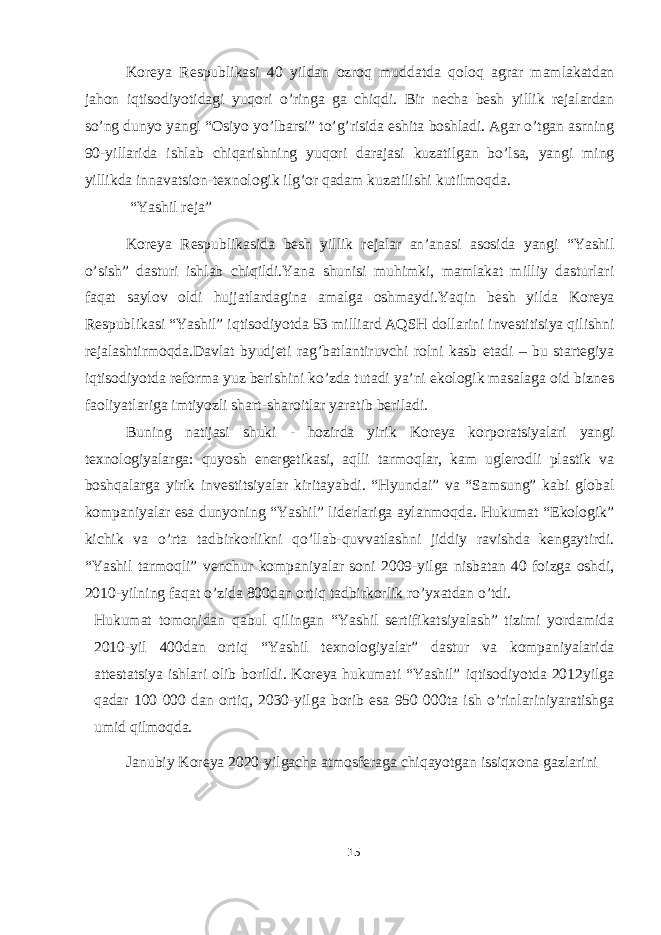 Koreya Respublikasi 40 yildan ozroq muddatda qoloq agrar mamlakatdan jahon iqtisodiyotidagi yuqori o’ringa ga chiqdi. Bir necha besh yillik rejalardan so’ng dunyo yangi “Osiyo yo’lbarsi” to’g’risida eshita boshladi. Agar o’tgan asrning 90-yillarida ishlab chiqarishning yuqori darajasi kuzatilgan bo’lsa, yangi ming yillikda innavatsion-texnologik ilg’or qadam kuzatilishi kutilmoqda. “Yashil reja” Koreya Respublikasida besh yillik rejalar an’anasi asosida yangi “Yashil o’sish” dasturi ishlab chiqildi.Yana shunisi muhimki, mamlakat milliy dasturlari faqat saylov oldi hujjatlardagina amalga oshmaydi.Yaqin besh yilda Koreya Respublikasi “Yashil” iqtisodiyotda 53 milliard AQSH dollarini investitisiya qilishni rejalashtirmoqda.Davlat byudjeti rag’batlantiruvchi rolni kasb etadi – bu startegiya iqtisodiyotda reforma yuz berishini ko’zda tutadi ya’ni ekologik masalaga oid biznes faoliyatlariga imtiyozli shart-sharoitlar yaratib beriladi. Buning natijasi shuki - hozirda yirik Koreya korporatsiyalari yangi texnologiyalarga: quyosh energetikasi, aqlli tarmoqlar, kam uglerodli plastik va boshqalarga yirik investitsiyalar kiritayabdi. “Hyundai” va “Samsung” kabi global kompaniyalar esa dunyoning “Yashil” liderlariga aylanmoqda. Hukumat “Ekologik” kichik va o’rta tadbirkorlikni qo’llab-quvvatlashni jiddiy ravishda kengaytirdi. “Yashil tarmoqli” venchur kompaniyalar soni 2009-yilga nisbatan 40 foizga oshdi, 2010-yilning faqat o’zida 800dan ortiq tadbirkorlik ro’yxatdan o’tdi. Hukumat tomonidan qabul qilingan “Yashil sertifikatsiyalash” tizimi yordamida 2010-yil 400dan ortiq “Yashil texnologiyalar” dastur va kompaniyalarida attestatsiya ishlari olib borildi. Koreya hukumati “Yashil” iqtisodiyotda 2012yilga qadar 100 000 dan ortiq, 2030-yilga borib esa 950 000ta ish o’rinlariniyaratishga umid qilmoqda. Janubiy Koreya 2020-yilgacha atmosferaga chiqayotgan issiqxona gazlarini 15 