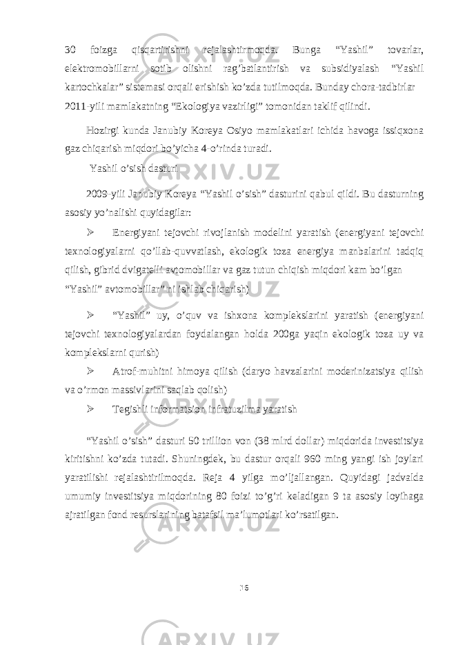 30 foizga qisqartirishni rejalashtirmoqda. Bunga “Yashil” tovarlar, elektromobillarni sotib olishni rag’batlantirish va subsidiyalash “Yashil kartochkalar” sistemasi orqali erishish ko’zda tutilmoqda. Bunday chora-tadbirlar 2011-yili mamlakatning “Ekologiya vazirligi” tomonidan taklif qilindi. Hozirgi kunda Janubiy Koreya Osiyo mamlakatlari ichida havoga issiqxona gaz chiqarish miqdori bo’yicha 4-o’rinda turadi. Yashil o’sish dasturi 2009-yili Janubiy Koreya “Yashil o’sish” dasturini qabul qildi. Bu dasturning asosiy yo’nalishi quyidagilar:  Energiyani tejovchi rivojlanish modelini yaratish (energiyani tejovchi texnologiyalarni qo’llab-quvvatlash, ekologik toza energiya manbalarini tadqiq qilish, gibrid dvigatelli avtomobillar va gaz tutun chiqish miqdori kam bo’lgan “Yashil” avtomobillar” ni ishlab chiqarish)  “Yashil” uy, o’quv va ishxona komplekslarini yaratish (energiyani tejovchi texnologiyalardan foydalangan holda 200ga yaqin ekologik toza uy va komplekslarni qurish)  Atrof-muhitni himoya qilish (daryo havzalarini moderinizatsiya qilish va o’rmon massivlarini saqlab qolish)  Tegishli informatsion infratuzilma yaratish “Yashil o’sish” dasturi 50 trillion von (38 mlrd dollar) miqdorida investitsiya kiritishni ko’zda tutadi. Shuningdek, bu dastur orqali 960 ming yangi ish joylari yaratilishi rejalashtirilmoqda. Reja 4 yilga mo’ljallangan. Quyidagi jadvalda umumiy investitsiya miqdorining 80 foizi to’g’ri keladigan 9 ta asosiy loyihaga ajratilgan fond resurslarining batafsil ma’lumotlari ko’rsatilgan. 16 