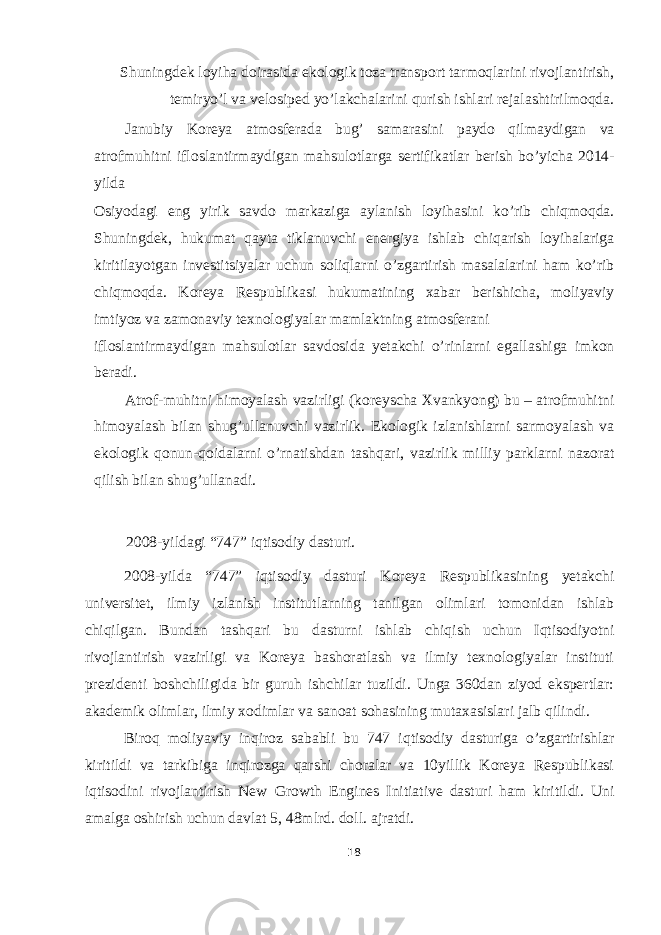 Shuningdek loyiha doirasida ekologik toza transport tarmoqlarini rivojlantirish, temiryo’l va velosiped yo’lakchalarini qurish ishlari rejalashtirilmoqda. Janubiy Koreya atmosferada bug’ samarasini paydo qilmaydigan va atrofmuhitni ifloslantirmaydigan mahsulotlarga sertifikatlar berish bo’yicha 2014- yilda Osiyodagi eng yirik savdo markaziga aylanish loyihasini ko’rib chiqmoqda. Shuningdek, hukumat qayta tiklanuvchi energiya ishlab chiqarish loyihalariga kiritilayotgan investitsiyalar uchun soliqlarni o’zgartirish masalalarini ham ko’rib chiqmoqda. Koreya Respublikasi hukumatining xabar berishicha, moliyaviy imtiyoz va zamonaviy texnologiyalar mamlaktning atmosferani ifloslantirmaydigan mahsulotlar savdosida yetakchi o’rinlarni egallashiga imkon beradi. Atrof-muhitni himoyalash vazirligi (koreyscha Xvankyong) bu – atrofmuhitni himoyalash bilan shug’ullanuvchi vazirlik. Ekologik izlanishlarni sarmoyalash va ekologik qonun-qoidalarni o’rnatishdan tashqari, vazirlik milliy parklarni nazorat qilish bilan shug’ullanadi. 2008-yildagi “747” iqtisodiy dasturi. 2008-yilda “747” iqtisodiy dasturi Koreya Respublikasining yetakchi universitet, ilmiy izlanish institutlarning tanilgan olimlari tomonidan ishlab chiqilgan. Bundan tashqari bu dasturni ishlab chiqish uchun Iqtisodiyotni rivojlantirish vazirligi va Koreya bashoratlash va ilmiy texnologiyalar instituti prezidenti boshchiligida bir guruh ishchilar tuzildi. Unga 360dan ziyod ekspertlar: akademik olimlar, ilmiy xodimlar va sanoat sohasining mutaxasislari jalb qilindi. Biroq moliyaviy inqiroz sababli bu 747 iqtisodiy dasturiga o’zgartirishlar kiritildi va tarkibiga inqirozga qarshi choralar va 10yillik Koreya Respublikasi iqtisodini rivojlantirish New Growth Engines Initiative dasturi ham kiritildi. Uni amalga oshirish uchun davlat 5, 48mlrd. doll. ajratdi. 18 