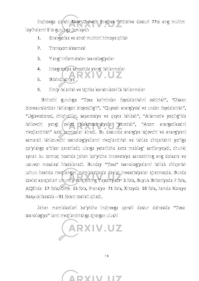 Inqirozga qarshi New Growth Engines Initiative dasturi 22ta eng muhim loyihalarni 6 ta guruhga jamlaydi: 1. Energetika va atrof-muhitni himoya qilish 2. Transport sistemasi 3. Yangi informatsion texnologiyalar 4. Integratsiya sanoatida yangi ishlanmalar 5. Bioindustriya 6. Ilmiy-izlanish va tajriba konstruktorlik ishlanmalar Birinchi guruhga: “Toza ko’mirdan foydalanishni oshirish”, “Okean bioresurslaridan ishlangan bioyoqilg’i”, “Quyosh energiyasi va undan foydalanish”, “Uglevodorod, chiqindilar, separatsiya va qayta ishlash”, “Alternativ yoqilg’ida ishlovchi yangi avlod elektrostansiyalar yaratish”, “Atom energetikasini rivojlantirish” kabi tarmoqlar kiradi. Bu dasturda energiya tejovchi va energiyani samarali ishlatuvchi texnologiyallarni rivojlantirish va ishlab chiqarishni yo’lga qo’yishga e’tibor qaratiladi; ularga yetarlicha katta mablag’ sarflanyapdi, chunki aynan bu tarmoq hozirda jahon bo’yicha innovatsiya sanoatining eng dolzarb va ustuvor masalasi hisoblanadi. Bunday “Toza” texnologiyalarni ishlab chiqarish uchun hozirda rivojlangan mamlakatlarda davlat investitsiyalar ajratmoqda. Bunda davlat xarajatlari umumiy xarajatning Yaponiyada- 3 foiz, Buyuk Britaniyada-7 foiz, AQShda- 12 foiz, GFR- 13 foiz, Fransiya- 21 foiz, Xitoyda- 38 foiz, hamda Koreya Respublikasida – 81 foizni tashkil qiladi. Jahon mamlakatlari bo’yicha inqirozga qarshi dastur doirasida “Toza texnologiya” larni rivojlantirishga ajratgan ulushi 19 