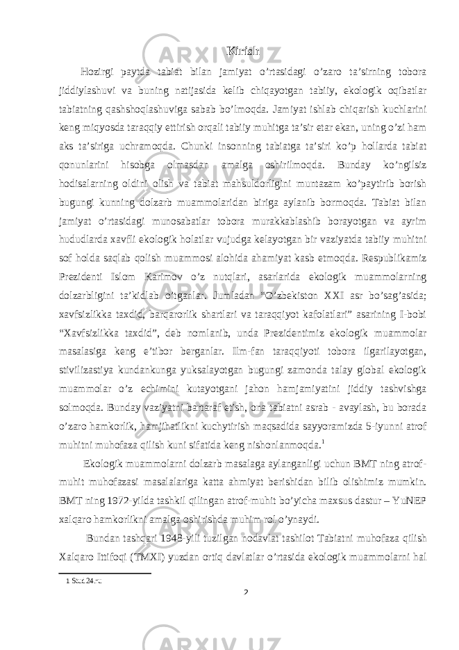 Kirish Hozirgi paytda tabiat bilan jamiyat o’rtasidagi o’zaro ta’sirning tobora jiddiylashuvi va buning natijasida kelib chiqayotgan tabiiy, ekologik oqibatlar tabiatning qashshoqlashuviga sabab bo’lmoqda. Jamiyat ishlab chiqarish kuchlarini keng miqyosda taraqqiy ettirish orqali tabiiy muhitga ta’sir etar ekan, uning o’zi ham aks ta’siriga uchramoqda. Chunki insonning tabiatga ta’siri ko’p hollarda tabiat qonunlarini hisobga olmasdan amalga oshirilmoqda. Bunday ko’ngilsiz hodisalarning oldini olish va tabiat mahsuldorligini muntazam ko’paytirib borish bugungi kunning dolzarb muammolaridan biriga aylanib bormoqda. Tabiat bilan jamiyat o’rtasidagi munosabatlar tobora murakkablashib borayotgan va ayrim hududlarda xavfli ekologik holatlar vujudga kelayotgan bir vaziyatda tabiiy muhitni sof holda saqlab qolish muammosi alohida ahamiyat kasb etmoqda. Respublikamiz Prezidenti Islom Karimov o’z nutqlari, asarlarida ekologik muammolarning dolzarbligini ta’kidlab o’tganlar. Jumladan “O’zbekiston XXI asr bo’sag’asida; xavfsizlikka taxdid, barqarorlik shartlari va taraqqiyot kafolatlari” asarining I-bobi “Xavfsizlikka taxdid”, deb nomlanib, unda Prezidentimiz ekologik muammolar masalasiga keng e’tibor berganlar. Ilm-fan taraqqiyoti tobora ilgarilayotgan, stivilizastiya kundankunga yuksalayotgan bugungi zamonda talay global ekologik muammolar o’z echimini kutayotgani jahon hamjamiyatini jiddiy tashvishga solmoqda. Bunday vaziyatni bartaraf etish, ona tabiatni asrab - avaylash, bu borada o’zaro hamkorlik, hamjihatlikni kuchytirish maqsadida sayyoramizda 5-iyunni atrof muhitni muhofaza qilish kuni sifatida keng nishonlanmoqda. 1 Ekologik muammolarni dolzarb masalaga aylanganligi uchun BMT ning atrof- muhit muhofazasi masalalariga katta ahmiyat berishidan bilib olishimiz mumkin. BMT ning 1972-yilda tashkil qilingan atrof-muhit bo’yicha maxsus dastur – YuNEP xalqaro hamkorlikni amalga oshirishda muhim rol o’ynaydi. Bundan tashqari 1948-yili tuzilgan nodavlat tashilot Tabiatni muhofaza qilish Xalqaro Ittifoqi (TMXI) yuzdan ortiq davlatlar o’rtasida ekologik muammolarni hal 1 Stud24.ru 2 