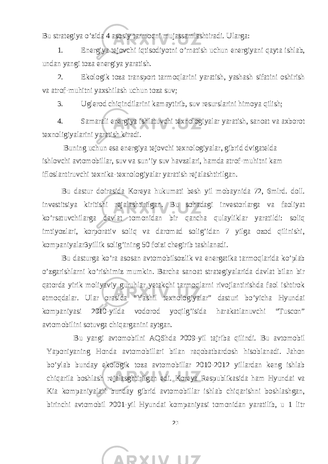 Bu strategiya o’zida 4 asosiy tarmoqni mujassamlashtiradi. Ularga: 1. Energiya tejovchi iqtisodiyotni o’rnatish uchun energiyani qayta ishlab, undan yangi toza energiya yaratish. 2. Ekologik toza transport tarmoqlarini yaratish, yashash sifatini oshirish va atrof-muhitni yaxshilash uchun toza suv; 3. Uglerod chiqindilarini kamaytirib, suv resurslarini himoya qilish; 4. Samarali energiya ishlatuvchi texnologiyalar yaratish, sanoat va axborot texnoligiyalarini yaratish kiradi. Buning uchun esa energiya tejovchi texnologiyalar, gibrid dvigatelda ishlovchi avtomobillar, suv va sun’iy suv havzalari, hamda atrof-muhitni kam ifloslantiruvchi texnika-texnologiyalar yaratish rejalashtirilgan. Bu dastur doirasida Koreya hukumati besh yil mobaynida 72, 6mlrd. doll. investitsiya kiritishi rejalashtirilgan. Bu sohadagi investorlarga va faoliyat ko’rsatuvchilarga davlat tomonidan bir qancha qulayliklar yaratildi: soliq imtiyozlari, korporativ soliq va daromad solig’idan 7 yilga ozod qilinishi, kompaniyalar3yillik solig’ining 50 foizi chegirib tashlanadi. Bu dasturga ko’ra asosan avtomobilsozlik va energetika tarmoqlarida ko’plab o’zgarishlarni ko’rishimiz mumkin. Barcha sanoat strategiyalarida davlat bilan bir qatorda yirik moliyaviy guruhlar yetakchi tarmoqlarni rivojlantirishda faol ishtirok etmoqdalar. Ular orasida “Yashil texnologiyalar” dasturi bo’yicha Hyundai kompaniyasi 2010-yilda vodorod yoqilg’isida harakatlanuvchi “Tuscon” avtomobilini sotuvga chiqarganini aytgan. Bu yangi avtomobilni AQShda 2009-yil tajriba qilindi. Bu avtomobil Yaponiyaning Honda avtomobillari bilan raqobatbardosh hisoblanadi. Jahon bo’ylab bunday ekologik toza avtomobillar 2010-2012 yillardan keng ishlab chiqarila boshlash rejalasghtirilgan edi. Koreya Respublikasida ham Hyundai va Kia kompaniyalari bunday gibrid avtomobillar ishlab chiqarishni boshlashgan, birinchi avtomobil 2001-yil Hyundai kompaniyasi tomonidan yaratilib, u 1 litr 21 