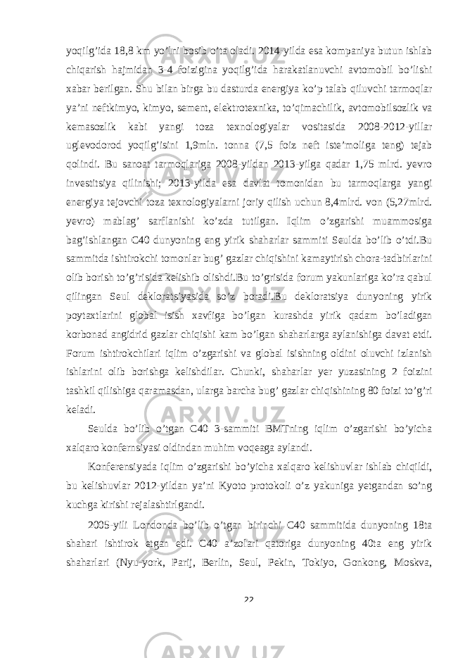 yoqilg’ida 18,8 km yo’lni bosib o’ta oladi. 2014-yilda esa kompaniya butun ishlab chiqarish hajmidan 3-4 foizigina yoqilg’ida harakatlanuvchi avtomobil bo’lishi xabar berilgan. Shu bilan birga bu dasturda energiya ko’p talab qiluvchi tarmoqlar ya’ni neftkimyo, kimyo, sement, elektrotexnika, to’qimachilik, avtomobilsozlik va kemasozlik kabi yangi toza texnologiyalar vositasida 2008-2012-yillar uglevodorod yoqilg’isini 1,9mln. tonna (7,5 foiz neft iste’moliga teng) tejab qolindi. Bu sanoat tarmoqlariga 2008-yildan 2013-yilga qadar 1,75 mlrd. yevro investitsiya qilinishi; 2013-yilda esa davlat tomonidan bu tarmoqlarga yangi energiya tejovchi toza texnologiyalarni joriy qilish uchun 8,4mlrd. von (5,27mlrd. yevro) mablag’ sarflanishi ko’zda tutilgan. Iqlim o’zgarishi muammosiga bag’ishlangan C40 dunyoning eng yirik shaharlar sammiti Seulda bo’lib o’tdi.Bu sammitda ishtirokchi tomonlar bug’ gazlar chiqishini kamaytirish chora-tadbirlarini olib borish to’g’risida kelishib olishdi.Bu to’grisida forum yakunlariga ko’ra qabul qilingan Seul dekloratsiyasida so’z boradi.Bu dekloratsiya dunyoning yirik poytaxtlarini global isish xavfiga bo’lgan kurashda yirik qadam bo’ladigan korbonad angidrid gazlar chiqishi kam bo’lgan shaharlarga aylanishiga davat etdi. Forum ishtirokchilari iqlim o’zgarishi va global isishning oldini oluvchi izlanish ishlarini olib borishga kelishdilar. Chunki, shaharlar yer yuzasining 2 foizini tashkil qilishiga qaramasdan, ularga barcha bug’ gazlar chiqishining 80 foizi to’g’ri keladi. Seulda bo’lib o’tgan C40 3-sammiti BMTning iqlim o’zgarishi bo’yicha xalqaro konfernsiyasi oldindan muhim voqeaga aylandi. Konferensiyada iqlim o’zgarishi bo’yicha xalqaro kelishuvlar ishlab chiqildi, bu kelishuvlar 2012-yildan ya’ni Kyoto protokoli o’z yakuniga yetgandan so’ng kuchga kirishi rejalashtirlgandi. 2005-yili Londonda bo’lib o’tgan birinchi C40 sammitida dunyoning 18ta shahari ishtirok etgan edi. C40 a’zolari qatoriga dunyoning 40ta eng yirik shaharlari (Nyu-york, Parij, Berlin, Seul, Pekin, Tokiyo, Gonkong, Moskva, 22 