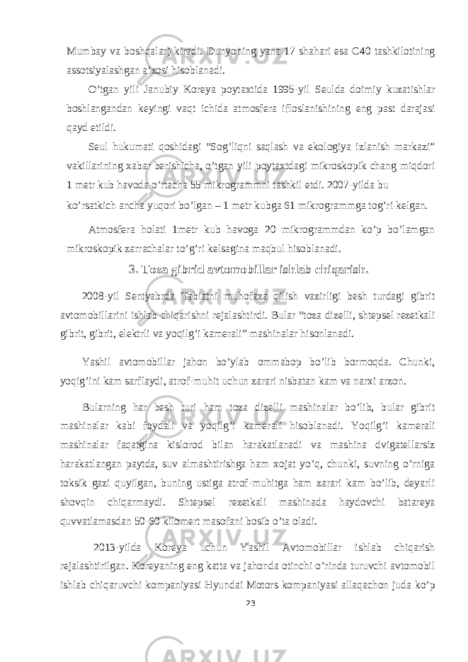 Mumbay va boshqalar) kiradi. Dunyoning yana 17 shahari esa C40 tashkilotining assotsiyalashgan a’zosi hisoblanadi. O’tgan yili Janubiy Koreya poytaxtida 1995-yil Seulda doimiy kuzatishlar boshlangandan keyingi vaqt ichida atmosfera ifloslanishining eng past darajasi qayd etildi. Seul hukumati qoshidagi “Sog’liqni saqlash va ekologiya izlanish markazi” vakillarining xabar berishicha, o’tgan yili poytaxtdagi mikroskopik chang miqdori 1 metr kub havoda o’rtacha 55 mikrogrammni tashkil etdi. 2007-yilda bu ko’rsatkich ancha yuqori bo’lgan – 1 metr kubga 61 mikrogrammga tog’ri kelgan. Atmosfera holati 1metr kub havoga 20 mikrogrammdan ko’p bo’lamgan mikroskopik zarrachalar to’g’ri kelsagina maqbul hisoblanadi. 3. Toza gibrid avtomobillar ishlab chiqarish. 2008-yil Sentyabrda Tabiatni muhofaza qilish vazirligi besh turdagi gibrit avtomobillarini ishlab chiqarishni rejalashtirdi. Bular “toza dizelli, shtepsel rezetkali gibrit, gibrit, elektrli va yoqilg’i kamerali” mashinalar hisonlanadi. Yashil avtomobillar jahon bo’ylab ommabop bo’lib bormoqda. Chunki, yoqig’ini kam sarflaydi, atrof-muhit uchun zarari nisbatan kam va narxi arzon. Bularning har besh turi ham toza dizelli mashinalar bo’lib, bular gibrit mashinalar kabi foydali va yoqilg’i kamerali hisoblanadi. Yoqilg’i kamerali mashinalar faqatgina kislorod bilan harakatlanadi va mashina dvigatellarsiz harakatlangan paytda, suv almashtirishga ham xojat yo’q, chunki, suvning o’rniga toksik gazi quyilgan, buning ustiga atrof-muhitga ham zarari kam bo’lib, deyarli shovqin chiqarmaydi. Shtepsel rezetkali mashinada haydovchi batareya quvvatlamasdan 50-60 kilomert masofani bosib o’ta oladi. 2013-yilda Koreya uchun Yashil Avtomobillar ishlab chiqarish rejalashtirilgan. Koreyaning eng katta va jahonda otinchi o’rinda turuvchi avtomobil ishlab chiqaruvchi kompaniyasi Hyundai Motors kompaniyasi allaqachon juda ko’p 23 