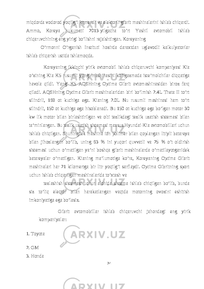 miqdorda vodorod yoqilg’i kamerali va elektorli gibrit mashinalarini ishlab chiqardi. Ammo, Koreya hukumati 2013-yilgacha to’rt Yashil avtomobil ishlab chiqaruvchining eng yirigi bo’lishni rejalshtirgan. Koreyaning O’rmonni O’rganish Instituti hozirda daraxtdan uglevodli kalkulyatorlar ishlab chiqarish ustida ishlamoqda. Koreyaning ikkinchi yirik avtomobil ishlab chiqaruvchi kompaniyasi Kia o’zining Kia K5 rusumli yangi mashinasini ko’rgazmada iste’molchilar diqqatiga havola qildi. Yangi K5 AQSHning Optima Gibrit avtomashinasidan biroz farq qiladi. AQSHning Optima Gibrit mashinalaridan biri bo’lmish 2.4L Theta II to’rt silindrli, 169 ot kuchiga ega. Kianing 2.0L Nu rusumli mashinasi ham to’rt silindrli, 150 ot kuchiga ega hisoblanadi. Bu 150 ot kuchiga ega bo’lgan motor 30 kw lik motor bilan birlashtirilgan va olti tezlikdagi tezlik uzatish sistemasi bilan ta’minlangan. Bu tezlik uzatish sistemasi maxsus Hyundai-Kia avtomobillari uchun ishlab chiqilgan. Shuningdek mashina ion polimer bilan qoplangan litiyli batareya bilan jihozlangan bo’lib, uning 63 % ini yuqori quvvatli va 25 % o’t oldirish sistemasi uchun o’rnatilgan ya’ni boshqa gibrit mashinalarda o’rnatilayotganidek batareyalar o’rnatilgan. Kianing ma’lumotiga ko’ra, Koreyaning Optima Gibrit mashinalari har 21 kilomertga bir litr yoqilg’i sarflaydi. Optima Gibritning sport uchun ishlab chiqarilgan mashinalarida to’xtash va tezlashish sistemasi uchun alohida sistema ishlab chiqilgan bo’lib, bunda siz to’liq elector bilan harakatlangan vaqtda motorning ovozini eshitish imkoniyatiga ega bo’lasiz. Gibrit avtomobillar ishlab chiqaruvchi jahondagi eng yirik kompaniyalar: 1. Toyota 2. GM 3. Honda 24 