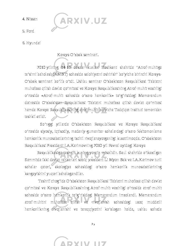 4. Nissan 5. Ford 6. Hyundai Koreys-O’zbek seminari. 2010-yilning 14-16 dekabr kunlari Toshkent shahrida &#34;Atrof-muhitga ta’sirni baholash (AMBT) sohasida salohiyatni oshirish&#34; bo’yicha birinchi Koreys- O’zbek seminari bo’lib o’tdi. Ushbu seminar O’zbekiston Respublikasi Tabiatni muhofaza qilish davlat qo’mitasi va Koreya Respublikasining Atrof-muhit vazirligi o’rtasida «Atrof-muhit sohasida o’zaro hamkorlik» to’g’risidagi Memorandum doirasida O’zbekiston Respublikasi Tabiatni muhofaza qilish davlat qo’mitasi hamda Koreya Respublikasining atrof-muhit bo’yicha Tadqiqot instituti tomonidan tashkil etildi. So’nggi yillarda O’zbekiston Respublikasi va Koreya Respublikasi o’rtasida siyosiy, iqtisodiy, madaniy-gumanitar sohalardagi o’zaro ikkitomonlama hamkorlik munosabatlarining izchil rivojlanayotganligi kuzatilmoqda. O’zbekiston Respublikasi Prezidenti I.A.Karimovning 2010-yil Fevral oyidagi Koreya Respublikasiga tashrifi buning yorqin misolidir. Seul shahrida o’tkazilgan Sammitda ikki davlat rahbarlari sobiq prezident Li Myon Bak va I.A.Karimov turli sohalar qatori, ekologiya sohasidagi o’zaro hamkorlik munosabatlarining kengayishini yuqori baholagandilar. Tashrif chog’ida O’zbekiston Respublikasi Tabiatni muhofaza qilish davlat qo’mitasi va Koreya Respublikasining Atrof-muhit vazirligi o’rtasida atrof-muhit sohasida o’zaro hamkorlik to’g’risidagi Memarandum imzolandi. Memarandum atrof-muhitni muhofaza qilish va rivojlanish sohasidagi uzoq muddatli hamkorlikning rivojlanishi va taraqqiyotini ko’zlagan holda, ushbu sohada 25 