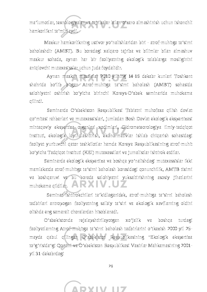 ma’lumotlar, texnologiyalar va tajribalar bilan o’zaro almashinish uchun ishonchli hamkorlikni ta’minlaydi. Mazkur hamkorlikning ustivor yo’nalishlaridan biri - atrof-muhitga ta’sirni baholashdir (AMBT). Bu boradagi xalqaro tajriba va bilimlar bilan almashuv mazkur sohada, aynan har bir faoliyatning ekologik talablarga mosliginini aniqlovchi mutaxasisslar uchun juda foydalidir. Aynan mazkur masalalar 2010-yilning 14-16 dekabr kunlari Toshkent shahrida bo’lib o’tgan Atrof-muhitga ta’sirni baholash (AMBT) sohasida salohiyatni oshirish bo’yicha birinchi Koreys-O’zbek seminarida muhokama qilindi. Seminarda O’zbekiston Respublikasi Tabiatni muhofaza qilish davlat qo’mitasi rahbarlari va mutaxassislari, jumladan Bosh Davlat ekologik ekspertizasi mintaqaviy ekspertiza organlari xodimlari, Gidrometeorologiya ilmiy-tadqiqot instituti, ekologik loyihalashtirish, ekonormativlar ishlab chiqarish sohasidagi faoliyat yurituvchi qator tashkilotlar hamda Koreya Respublikasining atrof-muhit bo’yicha Tadqiqot instituti (KEI) mutaxassilari va jurnalistlar ishtirok etdilar. Seminarda ekologik ekspertiza va boshqa yo’nalishdagi mutaxassislar ikki mamlakatda atrof-muhitga ta’sirni baholash borasidagi qonunchilik, AMTB tizimi va boshqaruvi va bu borada salohiyatni yuksaltirishning asosiy jihatlarini muhokama qildilar. Seminar ishtirokchilari ta’kidlaganidek, atrof-muhitga ta’sirni baholash tadbirlari antropogen faoliyatning salbiy ta’siri va ekologik xavflarning oldini olishda eng samarali choralardan hisoblanadi. O’zbekistonda rejalapshtirilayotgan xo’jalik va boshqa turdagi faoliyatlarning Atrof-muhitga ta’sirni baholash tadbirlarini o’tkazish 2000-yil 25- mayda qabul qilingan O’zbekiston Respublikasining &#34;Ekologik ekspertiza to’g’risida&#34;gi Qonuni va O’zbekiston Respublikasi Vazirlar Mahkamasining 2001- yil 31-dekabrdagi 26 