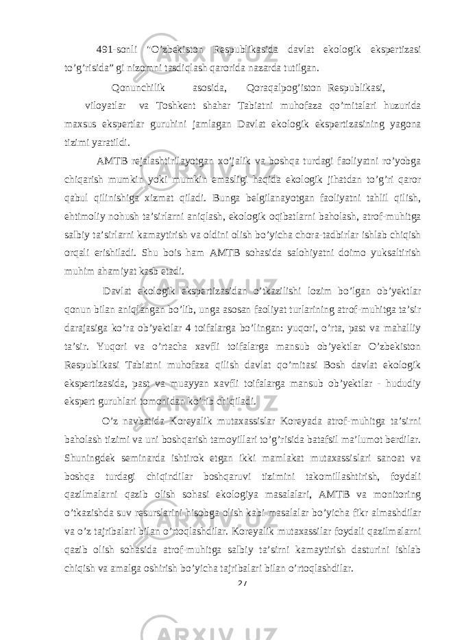 491-sonli &#34;O’zbekiston Respublikasida davlat ekologik ekspertizasi to’g’risida” gi nizomni tasdiqlash qarorida nazarda tutilgan. Qonunchilik asosida, Qoraqalpog’iston Respublikasi, viloyatlar va Toshkent shahar Tabiatni muhofaza qo’mitalari huzurida maxsus ekspertlar guruhini jamlagan Davlat ekologik ekspertizasining yagona tizimi yaratildi. AMTB rejalashtirilayotgan xo’jalik va boshqa turdagi faoliyatni ro’yobga chiqarish mumkin yoki mumkin emasligi haqida ekologik jihatdan to’g’ri qaror qabul qilinishiga xizmat qiladi. Bunga belgilanayotgan faoliyatni tahlil qilish, ehtimoliy nohush ta’sirlarni aniqlash, ekologik oqibatlarni baholash, atrof-muhitga salbiy ta’sirlarni kamaytirish va oldini olish bo’yicha chora-tadbirlar ishlab chiqish orqali erishiladi. Shu bois ham AMTB sohasida salohiyatni doimo yuksaltirish muhim ahamiyat kasb etadi. Davlat ekologik ekspertizasidan o’tkazilishi lozim bo’lgan ob’yektlar qonun bilan aniqlangan bo’lib, unga asosan faoliyat turlarining atrof-muhitga ta’sir darajasiga ko’ra ob’yektlar 4 toifalarga bo’lingan: yuqori, o’rta, past va mahalliy ta’sir. Yuqori va o’rtacha xavfli toifalarga mansub ob’yektlar O’zbekiston Respublikasi Tabiatni muhofaza qilish davlat qo’mitasi Bosh davlat ekologik ekspertizasida, past va muayyan xavfli toifalarga mansub ob’yektlar - hududiy ekspert guruhlari tomonidan ko’rib chiqiladi. O’z navbatida Koreyalik mutaxassislar Koreyada atrof-muhitga ta’sirni baholash tizimi va uni boshqarish tamoyillari to’g’risida batafsil ma’lumot berdilar. Shuningdek seminarda ishtirok etgan ikki mamlakat mutaxassislari sanoat va boshqa turdagi chiqindilar boshqaruvi tizimini takomillashtirish, foydali qazilmalarni qazib olish sohasi ekologiya masalalari, AMTB va monitoring o’tkazishda suv resurslarini hisobga olish kabi masalalar bo’yicha fikr almashdilar va o’z tajribalari bilan o’rtoqlashdilar. Koreyalik mutaxassilar foydali qazilmalarni qazib olish sohasida atrof-muhitga salbiy ta’sirni kamaytirish dasturini ishlab chiqish va amalga oshirish bo’yicha tajribalari bilan o’rtoqlashdilar. 27 