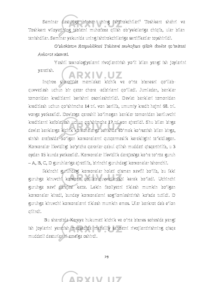 Seminar dasturiga binoan uning ishtirokchilari 1 Toshkent shahri va Toshkent viloyatining tabiatni muhofaza qilish ob’yektlariga chiqib, ular bilan tanishdilar. Seminar yakunida uning ishtirokchilariga sertifikatlar topshirildi. O’zbekiston Respublikasi Tabiatni muhofaza qilish davlat qo’mitasi Axborot xizmati. Yashil texnologiyalarni rivojlantirish yo’li bilan yangi ish joylarini yaratish. Inqiroz sharoitida mamlakat kichik va o’rta biznesni qo’llab- quvvatlash uchun bir qator chora -adbirlarni qo’lladi. Jumladan, banklar tomonidan kreditlarni berishni osonlashtirildi. Davlat banklari tomonidan kreditlash uchun qo’shimcha 14 trl. von berilib, umumiy kredit hajmi 68. trl. vonga yetkazildi. Davlatga qarashli bo’lmagan banklar tomonidan beriluvchi kreditlarni kafolatlash uchun qo’shimcha 12 trl.von ajratildi. Shu bilan birga davlat banklarga kichik korxonalarga berishda ko’mak ko’rsatish bilan birga, sinish arafasida bo’lgan korxonalarni qutqarmaslik kerakligini ta’kidlagan. Korxonalar likvidligi bo’yicha qarorlar qabul qilish muddati qisqartirilib, u 3 oydan 15 kunda yetkazildi. Korxonalar likvidlik darajasiga ko’ra to’rtta guruh – A, B, C, D guruhlariga ajratilib, birinchi guruhdagi korxonalar ishonchli. Ikkinchi guruhdagi korxonalar holati qisman xavfli bo’lib, bu ikki guruhga kiruvchi korxona qo’llab-quvvatlanishi kerak bo’ladi. Uchinchi guruhga xavf darajasi katta. Lekin faoliyatni tiklash mumkin bo’lgan korxonalar kiradi, bunday korxonalarni sog’lomlashtirish ko’zda tutildi. D guruhga kiruvchi korxonalarni tiklash mumkin emas. Ular bankrot deb e’lon qilindi. Bu sharoitda Koreya hukumati kichik va o’rta biznes sohasida yangi ish joylarini yaratish maqsadida mahalliy sanoatni rivojlantirishning qisqa muddatli dasturlarini amalga oshirdi. 28 