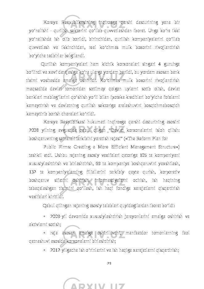 Koreya Respublikasining inqirozga qarshi dasturining yana bir yo’nalishi - qurilish sektorini qo’llab-quvvatlashdan iborat. Unga ko’ra ikki yo’nalishda ish olib borildi, birinchidan, qurilish kompaniyalarini qo’llab quvvatlash va ikkinchidan, real ko’chmas mulk bozorini rivojlantirish bo’yicha tadbirlar belgilandi. Qurilish kompaniyalari ham kichik korxonalari singari 4 guruhga bo’lindi va xavf darajasiga ko’ra ularga yordam berildi, bu yordam asosan bank tizimi vositasida amalga oshirildi. Ko’chmas mulk bozorini rivojlantirish maqsadida davlat tomonidan sotilmay qolgan uylarni sotib olish, davlat banklari mablag’larini qo’shish yo’li bilan ipoteka kreditlari bo’yicha foizlarni kamaytirish va davlatning qurilish sektoriga aralashuvini bosqichmabosqich kamaytirib borish choralari ko’rildi. Koreya Respublikasi hukumati inqirozga qarshi dasturining asosini 2008 yilning avgustida qabul qilgan “Davlat korxonalarini isloh qilish: boshqaruvning samarali tarkibini yaratish rejasi” («The Reform Plan for Public Firms: Creating a More Efficient Management Structure») tashkil etdi. Ushbu rejaning asosiy vazifalari qatoriga 105 ta kompaniyani xususiylashtirish va birlashtirish, 69 ta kompaniya boshqaruvini yaxshilash, 132 ta kompaniyalarning filiallarini tarkibiy qayta qurish, korporativ boshqaruv sifatini oshirish, informastiyalarni ochish, ish haqining tabaqalashgan tizimini qo’llash, ish haqi fondiga xarajatlarni qisqartirish vazifalari kiritildi. Qabul qilingan rejaning asosiy talablari quyidagilardan iborat bo’ldi: • 2009-yil davomida xususiylashtirish jarayonlarini amalga oshirish va aktivlarni sotish; • reja asosan amalga oshiriluvchi, manfaatdor tomonlarning faol qatnashuvi asosida korxonalarni birlashtirish; • 2012-yilgacha ish o’rinlarini va ish haqiga xarajatlarni qisqartirish; 29 