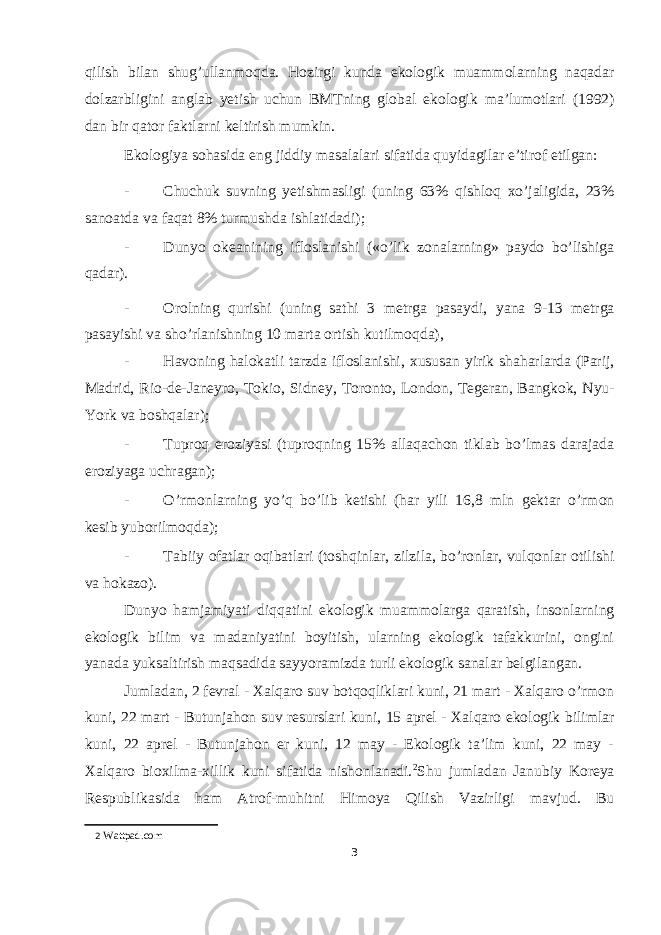 qilish bilan shug’ullanmoqda. Hozirgi kunda ekologik muammolarning naqadar dolzarbligini anglab yetish uchun BMTning global ekologik ma’lumotlari (1992) dan bir qator faktlarni keltirish mumkin. Ekologiya sohasida eng jiddiy masalalari sifatida quyidagilar e’tirof etilgan: - Chuchuk suvning yetishmasligi (uning 63% qishloq xo’jaligida, 23% sanoatda va faqat 8% turmushda ishlatidadi); - Dunyo okeanining ifloslanishi («o’lik zonalarning» paydo bo’lishiga qadar). - Orolning qurishi (uning sathi 3 metrga pasaydi, yana 9-13 metrga pasayishi va sho’rlanishning 10 marta ortish kutilmoqda), - Havoning halokatli tarzda ifloslanishi, xususan yirik shaharlarda (Parij, Madrid, Rio-de-Janeyro, Tokio, Sidney, Toronto, London, Tegeran, Bangkok, Nyu- York va boshqalar); - Tuproq eroziyasi (tuproqning 15% allaqachon tiklab bo’lmas darajada eroziyaga uchragan); - O’rmonlarning yo’q bo’lib ketishi (har yili 16,8 mln gektar o’rmon kesib yuborilmoqda); - Tabiiy ofatlar oqibatlari (toshqinlar, zilzila, bo’ronlar, vulqonlar otilishi va hokazo). Dunyo hamjamiyati diqqatini ekologik muammolarga qaratish, insonlarning ekologik bilim va madaniyatini boyitish, ularning ekologik tafakkurini, ongini yanada yuksaltirish maqsadida sayyoramizda turli ekologik sanalar belgilangan. Jumladan, 2 fevral - Xalqaro suv botqoqliklari kuni, 21 mart - Xalqaro o’rmon kuni, 22 mart - Butunjahon suv resurslari kuni, 15 aprel - Xalqaro ekologik bilimlar kuni, 22 aprel - Butunjahon er kuni, 12 may - Ekologik ta’lim kuni, 22 may - Xalqaro bioxilma-xillik kuni sifatida nishonlanadi. 2 Shu jumladan Janubiy Koreya Respublikasida ham Atrof-muhitni Himoya Qilish Vazirligi mavjud. Bu 2 Wattpad.com 3 