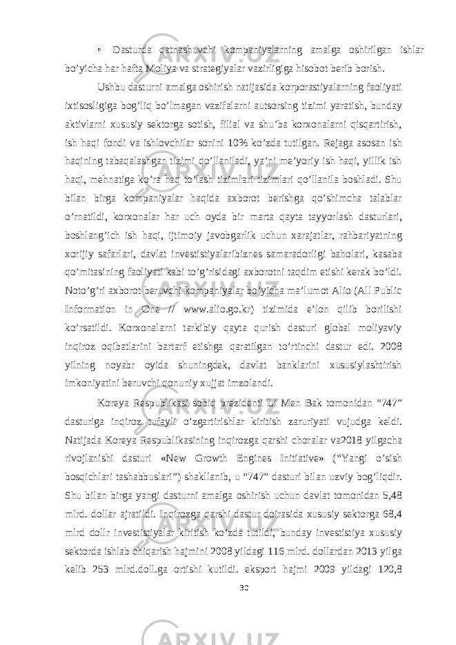 • Dasturda qatnashuvchi kompaniyalarning amalga oshirilgan ishlar bo’yicha har hafta Moliya va strategiyalar vazirligiga hisobot berib borish. Ushbu dasturni amalga oshirish natijasida korporastiyalarning faoliyati ixtisosligiga bog’liq bo’lmagan vazifalarni autsorsing tizimi yaratish, bunday aktivlarni xususiy sektorga sotish, filial va shu’ba korxonalarni qisqartirish, ish haqi fondi va ishlovchilar sonini 10% ko’zda tutilgan. Rejaga asosan ish haqining tabaqalashgan tizimi qo’llaniladi, ya’ni me’yoriy ish haqi, yillik ish haqi, mehnatiga ko’ra haq to’lash tizimlari tizimlari qo’llanila boshladi. Shu bilan birga kompaniyalar haqida axborot berishga qo’shimcha talablar o’rnatildi, korxonalar har uch oyda bir marta qayta tayyorlash dasturlari, boshlang’ich ish haqi, ijtimoiy javobgarlik uchun xarajatlar, rahbariyatning xorijiy safarlari, davlat investistiyalaribiznes samaradorligi baholari, kasaba qo’mitasining faoliyati kabi to’g’risidagi axborotni taqdim etishi kerak bo’ldi. Noto’g’ri axborot beruvchi kompaniyalar bo’yicha ma’lumot Alio (All Public Information in One // www.alio.go.kr) tizimida e’lon qilib borilishi ko’rsatildi. Korxonalarni tarkibiy qayta qurish dasturi global moliyaviy inqiroz oqibatlarini bartarf etishga qaratilgan to’rtinchi dastur edi. 2008 yilning noyabr oyida shuningdek, davlat banklarini xususiylashtirish imkoniyatini beruvchi qonuniy xujjat imzolandi. Koreya Respublikasi sobiq prezidenti Li Men Bak tomonidan “747” dasturiga inqiroz tufayli o’zgartirishlar kiritish zaruriyati vujudga keldi. Natijada Koreya Respublikasining inqirozga qarshi choralar va2018 yilgacha rivojlanishi dasturi «New Growth Engines Initiative» (“Yangi o’sish bosqichlari tashabbuslari”) shakllanib, u “747” dasturi bilan uzviy bog’liqdir. Shu bilan birga yangi dasturni amalga oshirish uchun davlat tomonidan 5,48 mlrd. dollar ajratildi. Inqirozga qarshi dastur doirasida xususiy sektorga 68,4 mlrd dollr investistiyalar kiritish ko’zda tutildi, bunday investistiya xususiy sektorda ishlab chiqarish hajmini 2008 yildagi 116 mlrd. dollardan 2013 yilga kelib 253 mlrd.doll.ga ortishi kutildi. eksport hajmi 2009 yildagi 120,8 30 