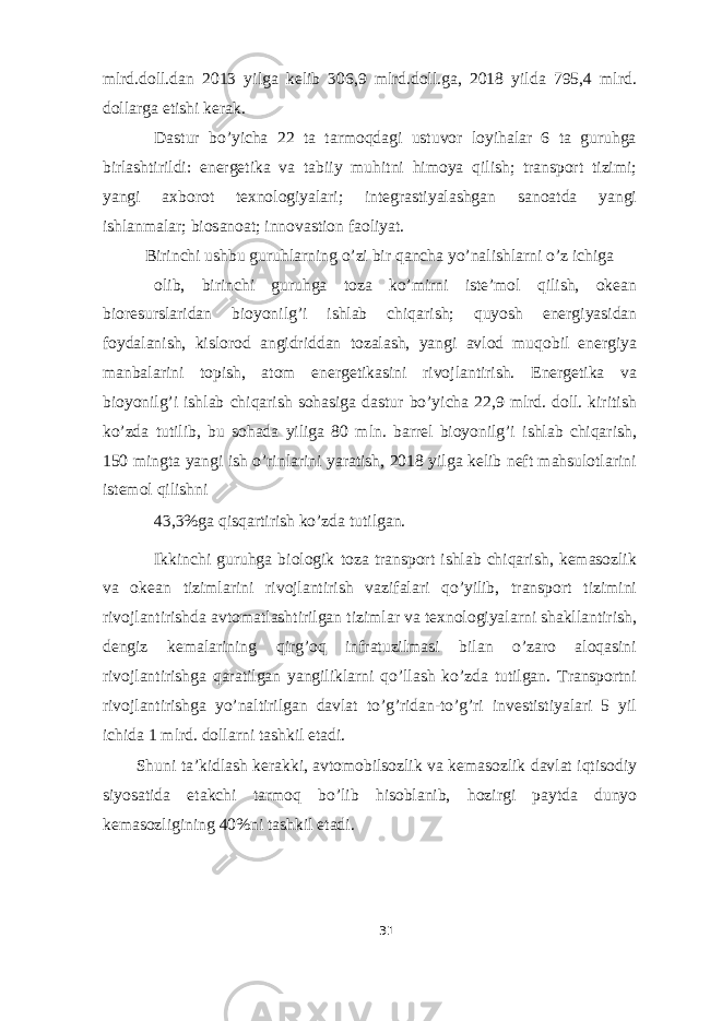 mlrd.doll.dan 2013 yilga kelib 306,9 mlrd.doll.ga, 2018 yilda 795,4 mlrd. dollarga etishi kerak. Dastur bo’yicha 22 ta tarmoqdagi ustuvor loyihalar 6 ta guruhga birlashtirildi: energetika va tabiiy muhitni himoya qilish; transport tizimi; yangi axborot texnologiyalari; integrastiyalashgan sanoatda yangi ishlanmalar; biosanoat; innovastion faoliyat. Birinchi ushbu guruhlarning o’zi bir qancha yo’nalishlarni o’z ichiga olib, birinchi guruhga toza ko’mirni iste’mol qilish, okean bioresurslaridan bioyonilg’i ishlab chiqarish; quyosh energiyasidan foydalanish, kislorod angidriddan tozalash, yangi avlod muqobil energiya manbalarini topish, atom energetikasini rivojlantirish. Energetika va bioyonilg’i ishlab chiqarish sohasiga dastur bo’yicha 22,9 mlrd. doll. kiritish ko’zda tutilib, bu sohada yiliga 80 mln. barrel bioyonilg’i ishlab chiqarish, 150 mingta yangi ish o’rinlarini yaratish, 2018 yilga kelib neft mahsulotlarini istemol qilishni 43,3%ga qisqartirish ko’zda tutilgan. Ikkinchi guruhga biologik toza transport ishlab chiqarish, kemasozlik va okean tizimlarini rivojlantirish vazifalari qo’yilib, transport tizimini rivojlantirishda avtomatlashtirilgan tizimlar va texnologiyalarni shakllantirish, dengiz kemalarining qirg’oq infratuzilmasi bilan o’zaro aloqasini rivojlantirishga qaratilgan yangiliklarni qo’llash ko’zda tutilgan. Transportni rivojlantirishga yo’naltirilgan davlat to’g’ridan-to’g’ri investistiyalari 5 yil ichida 1 mlrd. dollarni tashkil etadi. Shuni ta’kidlash kerakki, avtomobilsozlik va kemasozlik davlat iqtisodiy siyosatida etakchi tarmoq bo’lib hisoblanib, hozirgi paytda dunyo kemasozligining 40%ni tashkil etadi. 31 