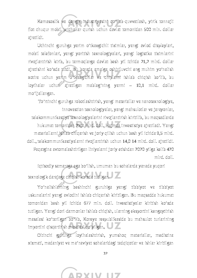 Kemasozlik va dengiz industriyasini qo’llab-quvvatlash, yirik tonnajli flot chuqur mobil prichallar qurish uchun davlat tomonidan 500 mln. dollar ajratildi. Uchinchi guruhga yarim o’tkazgichli tizimlar, yangi avlod displeylari, mobil telefonlari, yangi yoritish texnologiyalari, yangi logistika tizimlarini rivojlantirish kirib, bu tarmoqlarga davlat besh yil ichida 21,2 mlrd. dollar ajratishni ko’zda tutdi. Bu borada amalga oshiriluvchi eng muhim yo’nalish xotira uchun yarim o’tkazgichlar va chiplarni ishlab chiqish bo’lib, bu loyihalar uchun ajratilgan mablag’ning yarmi – 10,1 mlrd. dollar mo’ljallangan. To’rtinchi guruhga robotlashtirish, yangi materiallar va nanotexnologiya, innovastion texnologiyalar, yangi mahsulotlar va jarayonlar, telekommunikastiya texnologiyalarini rivojlantirish kiritilib, bu maqsadlarda hukumat tomonidan 25,9 mlrd. doll. Hajmda investistiya ajratiladi. Yangi materiallarni ishlab chiqarish va joriy qilish uchun besh yil ichida 9,5 mlrd. doll., telekommunikastiyalarni rivojlantirish uchun 14,0 14 mlrd. doll. ajratildi. Faqatgina avtomalashtirilgan liniyalarni joriy etishdan 2020-yilga kelib 420 mlrd. doll. iqtisodiy samaraga ega bo’lish, umuman bu sohalarda yanada yuqori texnologik darajaga chiqish ko’zda tutilgan. Yo’nalishlarning beshinchi guruhiga yangi tibbiyot va tibbiyot uskunalarini yangi avlodini ishlab chiqarish kiritilgan. Bu maqsadda hukumat tomonidan besh yil ichida 677 mln. doll. investistiyalar kiritish ko’zda tutilgan. Yangi dori-darmonlar ishlab chiqish, ularning eksportini kengaytirish masalasi ko’tarilgan bo’lib, Koreya respublikasida bu mahsulot turlarining importini qisqartirish masalasi qo’yilgan. Oltinchi guruhga loyihalashtirish, yumshoq materiallar, medistina xizmati, madaniyat va ma’naviyat sohalaridagi tadqiqotlar va ishlar kiritilgan 32 