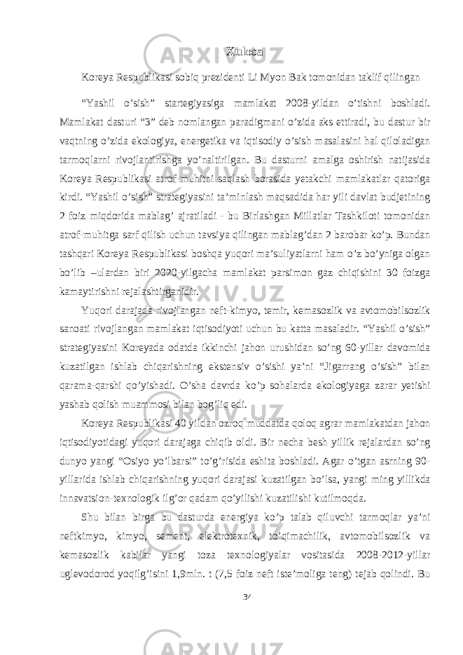 Xulosa Koreya Respublikasi sobiq prezidenti Li Myon Bak tomonidan taklif qilingan “Yashil o’sish” startegiyasiga mamlakat 2008-yildan o’tishni boshladi. Mamlakat dasturi “3” deb nomlangan paradigmani o’zida aks ettiradi, bu dastur bir vaqtning o’zida ekologiya, energetika va iqtisodiy o’sish masalasini hal qiloladigan tarmoqlarni rivojlantirishga yo’naltirilgan. Bu dasturni amalga oshirish natijasida Koreya Respublikasi atrof-muhitni saqlash borasida yetakchi mamlakatlar qatoriga kirdi. “Yashil o’sish” strategiyasini ta’minlash maqsadida har yili davlat budjetining 2 foiz miqdorida mablag’ ajratiladi - bu Birlashgan Millatlar Tashkiloti tomonidan atrof-muhitga sarf qilish uchun tavsiya qilingan mablag’dan 2 barobar ko’p. Bundan tashqari Koreya Respublikasi boshqa yuqori ma’suliyatlarni ham o’z bo’yniga olgan bo’lib –ulardan biri 2020-yilgacha mamlakat parsimon gaz chiqishini 30 foizga kamaytirishni rejalashtirganidir. Yuqori darajada rivojlangan neft-kimyo, temir, kemasozlik va avtomobilsozlik sanoati rivojlangan mamlakat iqtisodiyoti uchun bu katta masaladir. “Yashil o’sish” strategiyasini Koreyada odatda ikkinchi jahon urushidan so’ng 60-yillar davomida kuzatilgan ishlab chiqarishning ekstensiv o’sishi ya’ni “Jigarrang o’sish” bilan qarama-qarshi qo’yishadi. O’sha davrda ko’p sohalarda ekologiyaga zarar yetishi yashab qolish muammosi bilan bog’liq edi. Koreya Respublikasi 40 yildan ozroq muddatda qoloq agrar mamlakatdan jahon iqtisodiyotidagi yuqori darajaga chiqib oldi. Bir necha besh yillik rejalardan so’ng dunyo yangi “Osiyo yo’lbarsi” to’g’risida eshita boshladi. Agar o’tgan asrning 90- yillarida ishlab chiqarishning yuqori darajasi kuzatilgan bo’lsa, yangi ming yillikda innavatsion-texnologik ilg’or qadam qo’yilishi kuzatilishi kutilmoqda. Shu bilan birga bu dasturda energiya ko’p talab qiluvchi tarmoqlar ya’ni neftkimyo, kimyo, sement, elektrotexnik, to’qimachilik, avtomobilsozlik va kemasozlik kabilar yangi toza texnologiyalar vositasida 2008-2012-yillar uglevodorod yoqilg’isini 1,9mln. t (7,5 foiz neft iste’moliga teng) tejab qolindi. Bu 34 