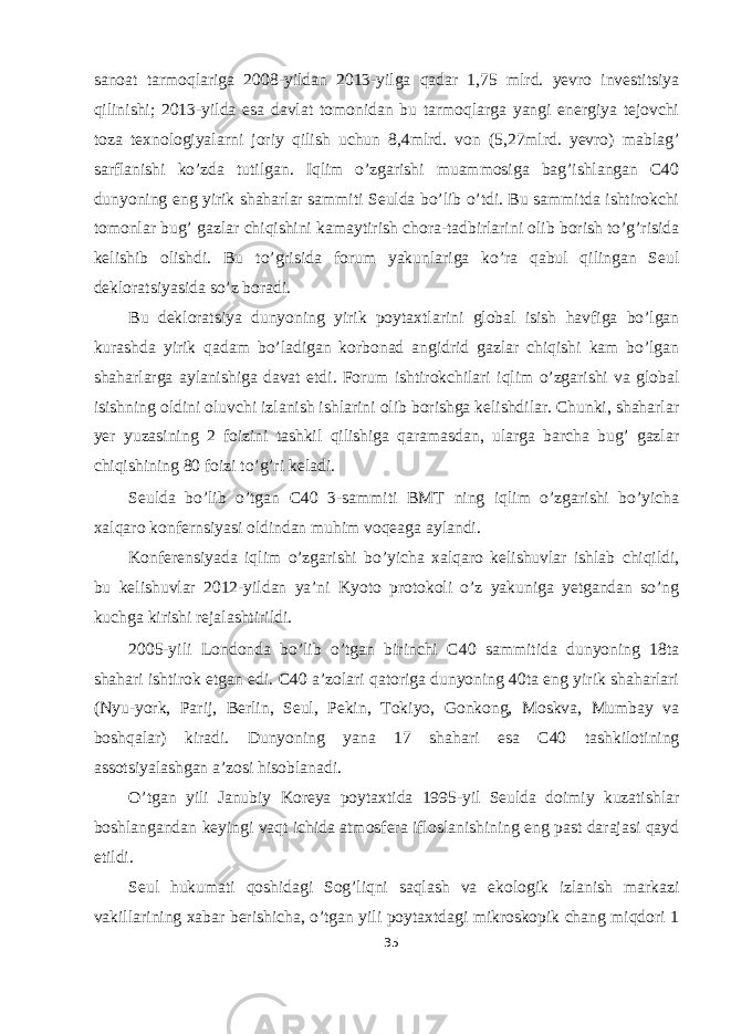 sanoat tarmoqlariga 2008-yildan 2013-yilga qadar 1,75 mlrd. yevro investitsiya qilinishi; 2013-yilda esa davlat tomonidan bu tarmoqlarga yangi energiya tejovchi toza texnologiyalarni joriy qilish uchun 8,4mlrd. von (5,27mlrd. yevro) mablag’ sarflanishi ko’zda tutilgan. Iqlim o’zgarishi muammosiga bag’ishlangan C40 dunyoning eng yirik shaharlar sammiti Seulda bo’lib o’tdi. Bu sammitda ishtirokchi tomonlar bug’ gazlar chiqishini kamaytirish chora-tadbirlarini olib borish to’g’risida kelishib olishdi. Bu to’grisida forum yakunlariga ko’ra qabul qilingan Seul dekloratsiyasida so’z boradi. Bu dekloratsiya dunyoning yirik poytaxtlarini global isish havfiga bo’lgan kurashda yirik qadam bo’ladigan korbonad angidrid gazlar chiqishi kam bo’lgan shaharlarga aylanishiga davat etdi. Forum ishtirokchilari iqlim o’zgarishi va global isishning oldini oluvchi izlanish ishlarini olib borishga kelishdilar. Chunki, shaharlar yer yuzasining 2 foizini tashkil qilishiga qaramasdan, ularga barcha bug’ gazlar chiqishining 80 foizi to’g’ri keladi. Seulda bo’lib o’tgan C40 3-sammiti BMT ning iqlim o’zgarishi bo’yicha xalqaro konfernsiyasi oldindan muhim voqeaga aylandi. Konferensiyada iqlim o’zgarishi bo’yicha xalqaro kelishuvlar ishlab chiqildi, bu kelishuvlar 2012-yildan ya’ni Kyoto protokoli o’z yakuniga yetgandan so’ng kuchga kirishi rejalashtirildi. 2005-yili Londonda bo’lib o’tgan birinchi C40 sammitida dunyoning 18ta shahari ishtirok etgan edi. C40 a’zolari qatoriga dunyoning 40ta eng yirik shaharlari (Nyu-york, Parij, Berlin, Seul, Pekin, Tokiyo, Gonkong, Moskva, Mumbay va boshqalar) kiradi. Dunyoning yana 17 shahari esa C40 tashkilotining assotsiyalashgan a’zosi hisoblanadi. O’tgan yili Janubiy Koreya poytaxtida 1995-yil Seulda doimiy kuzatishlar boshlangandan keyingi vaqt ichida atmosfera ifloslanishining eng past darajasi qayd etildi. Seul hukumati qoshidagi Sog’liqni saqlash va ekologik izlanish markazi vakillarining xabar berishicha, o’tgan yili poytaxtdagi mikroskopik chang miqdori 1 35 