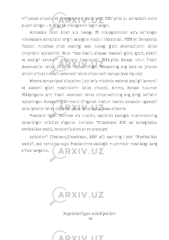 m 3 havoda o’rtacha 55 mikrogrammni tashkil etdi. 2007-yilda bu ko’rsatkich ancha yuqori bo’lgan – 1 m 3 ga 61 mikrogramm tog’ri kelgan. Atmosfera holati 1metr kub havoga 20 mikrogrammdan ko’p bo’lamgan mikroskopik zarrachalar to’g’ri kelsagina maqbul hisoblanadi. 2008-yil Sentyabrda Tabiatni muhofaza qilish vazirligi besh turdagi gibrit avtomobillarini ishlab chiqarishni rejalashtirdi. Bular “toza dizelli, shtepsel rezetkali gibrit, gibrit, elektrli va yoqilg’i kamerali” mashinalar hisonlanadi. 2013-yilda Koreya uchun Yashil Avtomobillar ishlab chiqarish rejalashtirilgan. Koreyaning eng katta va jahonda otinchi o’rinda turuvchi avtomobil ishlab chiqaruvchi kompaniyasi Hyundai Motors kompaniyasi allaqachon juda ko’p miqdorda vodorod yoqilg’i kamerali va elektorli gibrit mashinalarini ishlab chiqardi. Ammo, Koreya hukumati 2013yilgacha to’rt Yashil avtomobil ishlab chiqaruvchining eng yirigi bo’lishni rejalshtirgan. Koreyaning O’rmonni O’rganish Instituti hozirda daraxtdan uglevodli kalkulyatorlar ishlab chiqarish ustida ishlamoqda. Respublikamiz Prezidenti Islom Karimov o’z nutqlari, asarlarida ekologik muammolarning dolzarbligini ta’kidlab o’tganlar. Jumladan “O’zbekiston XXI asr bo’sag’asida; xavfsizlikka taxdid, barqarorlik shartlari va taraqqiyot kafolatlari” (Toshkent,O’zbekiston, 1997 yil) asarining I-bobi “Xavfsizlikka taxdid”, deb nomlanib, unda Prezidentimiz ekologik muammolar masalasiga keng e’tibor berganlar. Foydalanilgan adabiyotlar: 36 