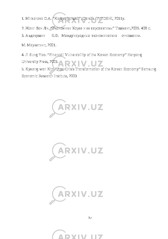 1. Mirxanova D.A. “Koreya Iqtisodi”, Darslik. T. TDSHI, 2011y. 2. Жонг Вон Ли. “Экономики Коре и е перспективы” Tашкент,2006. 408-c. 3. Авдокушин Е.Ф. Международные экономические отношения. М . Маркетинг , 2001. 4. Ji-Sung Yoo. “Financail Vulnerability of the Korean Economy” Hanyang University Press, 2003. 5. Kyeong-won Kim “Post-Crisis Transformation of the Korean Economy” Samsung Economic Research Institute, 2003 37 