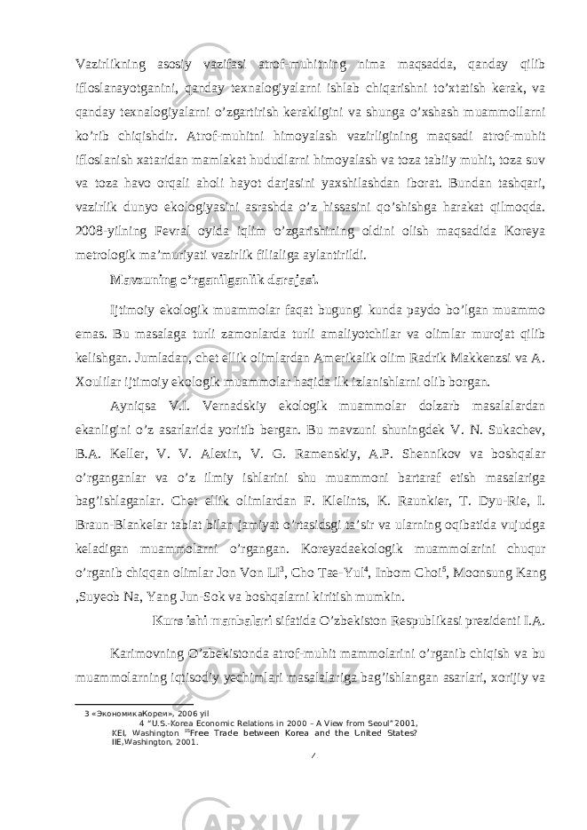 Vazirlikning asosiy vazifasi atrof-muhitning nima maqsadda, qanday qilib ifloslanayotganini, qanday texnalogiyalarni ishlab chiqarishni to’xtatish kerak, va qanday texnalogiyalarni o’zgartirish kerakligini va shunga o’xshash muammollarni ko’rib chiqishdir. Atrof-muhitni himoyalash vazirligining maqsadi atrof-muhit ifloslanish xataridan mamlakat hududlarni himoyalash va toza tabiiy muhit, toza suv va toza havo orqali aholi hayot darjasini yaxshilashdan iborat. Bundan tashqari, vazirlik dunyo ekologiyasini asrashda o’z hissasini qo’shishga harakat qilmoqda. 2008-yilning Fevral oyida iqlim o’zgarishining oldini olish maqsadida Koreya metrologik ma’muriyati vazirlik filialiga aylantirildi. Mavzuning o’rganilganlik darajasi. Ijtimoiy ekologik muammolar faqat bugungi kunda paydo bo’lgan muammo emas. Bu masalaga turli zamonlarda turli amaliyotchilar va olimlar murojat qilib kelishgan. Jumladan, chet ellik olimlardan Amerikalik olim Radrik Makkenzsi va A. Xoulilar ijtimoiy ekologik muammolar haqida ilk izlanishlarni olib borgan. Ayniqsa V.I. Vernadskiy ekologik muammolar dolzarb masalalardan ekanligini o’z asarlarida yoritib bergan. Bu mavzuni shuningdek V. N. Sukachev, B.A. Keller, V. V. Alexin, V. G. Ramenskiy, A.P. Shennikov va boshqalar o’rganganlar va o’z ilmiy ishlarini shu muammoni bartaraf etish masalariga bag’ishlaganlar. Chet ellik olimlardan F. Klelints, K. Raunkier, T. Dyu-Rie, I. Braun-Blankelar tabiat bilan jamiyat o’rtasidsgi ta’sir va ularning oqibatida vujudga keladigan muammolarni o’rgangan. Koreyadaekologik muammolarini chuqur o’rganib chiqqan olimlar Jon Von LI 3 , Cho Tae-Yul 4 , Inbom Choi 5 , Moonsung Kang ,Suyeob Na, Yang Jun-Sok va boshqalarni kiritish mumkin. Kurs ishi manbalari sifatida O’zbekiston Respublikasi prezidenti I.A. Karimovning O’zbekistonda atrof-muhit mammolarini o’rganib chiqish va bu muammolarning iqtisodiy yechimlari masalalariga bag’ishlangan asarlari, xorijiy va 3 «ЭкономикаКореи», 2006 yil 4 “U.S.-Korea Economic Relations in 2000 – A View from Seoul” 2001, KEI, Washington 5 5 Free Trade between Korea and the United States? IIE,Washington, 2001. 4 