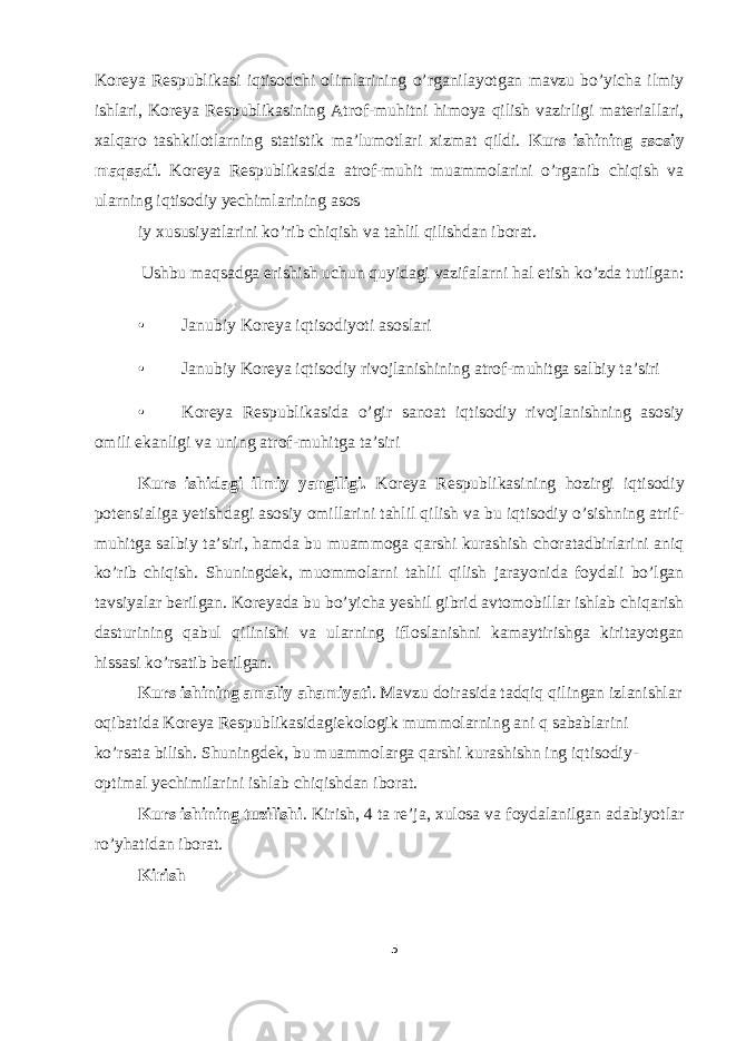 Koreya Respublikasi iqtisodchi olimlarining o’rganilayotgan mavzu bo’yicha ilmiy ishlari, Koreya Respublikasining Atrof-muhitni himoya qilish vazirligi materiallari, xalqaro tashkilotlarning statistik ma’lumotlari xizmat qildi. Kurs ishining asosiy maqsadi . Koreya Respublikasida atrof-muhit muammolarini o’rganib chiqish va ularning iqtisodiy yechimlarining asos iy xususiyatlarini ko’rib chiqish va tahlil qilishdan iborat. Ushbu maqsadga erishish uchun quyidagi vazifalarni hal etish ko’zda tutilgan: • Janubiy Koreya iqtisodiyoti asoslari • Janubiy Koreya iqtisodiy rivojlanishining atrof-muhitga salbiy ta’siri • Koreya Respublikasida o’gir sanoat iqtisodiy rivojlanishning asosiy omili ekanligi va uning atrof-muhitga ta’siri Kurs ishidagi ilmiy yangiligi. Koreya Respublikasining hozirgi iqtisodiy potensialiga yetishdagi asosiy omillarini tahlil qilish va bu iqtisodiy o’sishning atrif- muhitga salbiy ta’siri, hamda bu muammoga qarshi kurashish choratadbirlarini aniq ko’rib chiqish. Shuningdek, muommolarni tahlil qilish jarayonida foydali bo’lgan tavsiyalar berilgan. Koreyada bu bo’yicha yeshil gibrid avtomobillar ishlab chiqarish dasturining qabul qilinishi va ularning ifloslanishni kamaytirishga kiritayotgan hissasi ko’rsatib berilgan. Kurs ishining amaliy ahamiyati . Mavzu doirasida tadqiq qilingan izlanishlar oqibatida Koreya Respublikasidagiekologik mummolarning ani q sabablarini ko’rsata bilish. Shuningdek, bu muammolarga qarshi kurashishn ing iqtisodiy- optimal yechimilarini ishlab chiqishdan iborat. Kurs ishining tuzilishi . Kirish, 4 ta re’ja, xulosa va foydalanilgan adabiyotlar ro’yhatidan iborat. Kirish 5 