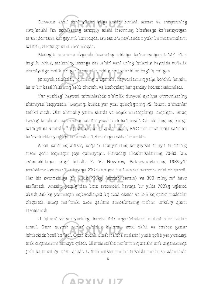 Dunyoda aholi soni yildan yilga oshib borishi sanoat va trasportning rivojlanishi fan texnikaning taraqqiy etishi insonning biosferaga ko’rsatayotgan ta’siri doirasini kengaytirib bormoqda. Bu esa o’z navbatida u yoki bu muammolarni keltirib, chiqishga sabab bo’lmoqda. Ekologik muammo deganda insonning tabiatga ko’rsatayotgan ta’siri bilan bog’liq holda, tabiatning insonga aks ta’siri yani uning iqtisodiy hayotida xo’jalik ahamiyatiga molik bo’lgan jarayonlar, tabiiy hodisalar bilan bog’liq bo’lgan (stixiyali talofatlar, iqlimning o’zgarishi, hayvonlarning yalpi ko’chib ketishi, ba’zi bir kasalliklarning kelib chiqishi va boshqalar) har qanday hodisa tushuniladi. Yer yuzidagi hayotni ta’minlashda o’simlik dunyosi ayniqsa o’rmonlarning ahamiyati beqiyosdir. Bugungi kunda yer yuzi quriqligining 25 foizini o’rmonlar tashkil etadi. Ular Shimoliy yarim sharda va tropik mintaqalarga tarqalgan. Biroq hozirgi kunda o’rmonlarning holatini yaxshi deb bo’lmaydi. Chunki bugungi kunga kelib yiliga 3 mlrd m 3 hajmda o’rmonlar qirqilmoqda, FAO ma’lumotlariga ko’ra bu ko’rsatkichlar yaqin yillar orasida 1,5 martaga oshishi mumkin. Aholi sonining ortishi, xo’jalik faoliyatining kengayishi tufayli tabiatning inson qo’li tegmagan joyi qolmayapti. Havodagi ifloslanishlarning 70-80 foiz avtomobillarga to’gri keladi. Y. V. Novekov, Beknazarovlarning 1983-yili yozishicha avtomabillar havoga 200 dan ziyod turli aerosol zarrachalarini chiqaradi. Har bir avtomabilga bir yilda 200kg (asosan benzin) va 300 ming m 3 havo sarflanadi. Anashu yoqilg’idan bitta avtomobil havoga bir yilda 700kg uglerod oksidi,230 kg yonmagan uglevodlar,30 kg azod oksidi va 2-5 kg qattiq moddalar chiqaradi. Bizga ma’lumki ozon qatlami atmosferaning muhim tarkibiy qismi hisoblanadi. U iqlimni va yer yuzidagi barcha tirik organizimlarni nurlanishdan saqlab turadi. Ozon quyosh nurlari ta’sirida kislorod, azod okidi va boshqa gazlar ishtirokida hosil bo’ladi. Ozon kuchli ultrabinafsha nurlarini yutib qolib yer yuzidagi tirik organizimni himoya qiladi. Ultirabinafsha nurlarining ortishi tirik organizimga juda katta salbiy ta’sir qiladi. Ultirabinafsha nurlari ta’sirida nurlanish odamlarda 6 