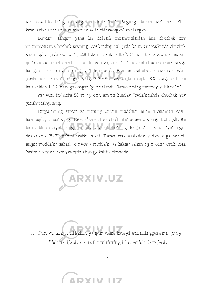 teri kasalliklarining ortishiga sabab bo’ladi. Bugungi kunda teri raki bilan kasallanish ushbu nurlar ta’sirida kelib chiqayotgani aniqlangan. Bundan tashqari yana bir dolzarb muammolardan biri chuchuk suv muammosidir. Chuchuk suvning biosferadagi roli juda katta. Gidrosferada chuchuk suv miqdori juda oz bo’lib, 2.8 foiz ni tashkil qiladi. Chuchuk suv zaxirasi asosan qutiblardagi muzliklardir. Jamiatning rivojlanishi bilan aholining chuchuk suvga bo’lgan talabi kundan kunga orti bormoqda. Bizning asrimizda chuchuk suvdan foydalanush 7 marta oshgan, yiliga 3-3.5km 3 suv sarflanmoqda. XXI asrga kelib bu ko’rsatkich 1.5-2 martaga oshganligi aniqlandi. Daryolarning umumiy yillik oqimi yer yuzi bo’yicha 50 ming km 3 , ammo bunday foydalanishda chuchuk suv yetishmasligi aniq. Daryolarning sanoat va maishiy zaharli moddalar bilan ifloslanishi o’sib bormoqda, sanoat yiliga 160km 3 sanoat chiqindilarini oqova suvlarga tashlaydi. Bu ko’rsatkich daryolarning umumiy suv miqdorining 10 foizini, ba’zi rivojlangan davlatlarda 25-30 foizini tashkil etadi. Daryo toza suvlarida yildan yilga har xil erigan moddalar, zaharli kimyoviy moddalar va bakteriyalarning miqdori ortib, toza iste’mol suvlari ham yaroqsiz ahvolga kelib qolmoqda. 1. Koreya Respubliksida yuqori darajadagi texnologiyalarni joriy qilish natijasida atrof-muhitning ifloslanish darajasi. 7 