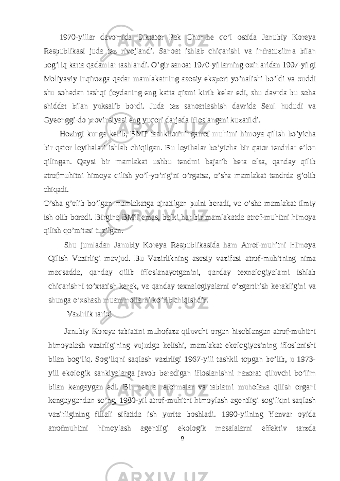 1970-yillar davomida Diktator Pak Chun-he qo’l ostida Janubiy Koreya Respublikasi juda tez rivojlandi. Sanoat ishlab chiqarishi va infratuzilma bilan bog’liq katta qadamlar tashlandi. O’gir sanoat 1970-yillarning oxirlaridan 1997-yilgi Moliyaviy inqirozga qadar mamlakatning asosiy eksport yo’nalishi bo’ldi va xuddi shu sohadan tashqi foydaning eng katta qismi kirib kelar edi, shu davrda bu soha shiddat bilan yuksalib bordi. Juda tez sanoatlashish davrida Seul hududi va Gyeonggi-do provinsiyasi eng yuqori darjada ifloslangani kuzatildi. Hozirgi kunga kelib, BMT tashkilotiningatrof-muhitni himoya qilish bo’yicha bir qator loyihalari ishlab chiqilgan. Bu loyihalar bo’yicha bir qator tendrlar e’lon qilingan. Qaysi bir mamlakat ushbu tendrni bajarib bera olsa, qanday qilib atrofmuhitni himoya qilish yo’l-yo’rig’ni o’rgatsa, o’sha mamlakat tendrda g’olib chiqadi. O’sha g’olib bo’lgan mamlakatga ajratilgan pulni beradi, va o’sha mamlakat ilmiy ish olib boradi. Birgina BMT emas, balki har bir mamlakatda atrof-muhitni himoya qilish qo’mitasi tuzilgan. Shu jumladan Janubiy Koreya Respublikasida ham Atrof-muhitni Himoya Qilish Vazirligi mavjud. Bu Vazirlikning asosiy vazifasi atrof-muhitning nima maqsadda, qanday qilib ifloslanayotganini, qanday texnalogiyalarni ishlab chiqarishni to’xtatish kerak, va qanday texnalogiyalarni o’zgartirish kerakligini va shunga o’xshash muammollarni ko’rib chiqishdir. Vazirlik tarixi Janubiy Koreya tabiatini muhofaza qiluvchi organ hisoblangan atrof-muhitni himoyalash vazirligining vujudga kelishi, mamlakat ekologiyasining ifloslanishi bilan bog’liq. Sog’liqni saqlash vazirligi 1967-yili tashkil topgan bo’lib, u 1973- yili ekologik sankiyalarga javob beradigan ifloslanishni nazorat qiluvchi bo’lim bilan kengaygan edi. Bir necha reformalar va tabiatni muhofaza qilish organi kengaygandan so’ng, 1980-yil atrof-muhitni himoylash agentligi sog’liqni saqlash vazirligining filiali sifatida ish yurita boshladi. 1990-yilning Yanvar oyida atrofmuhitni himoylash agentligi ekologik masalalarni effektiv tarzda 8 