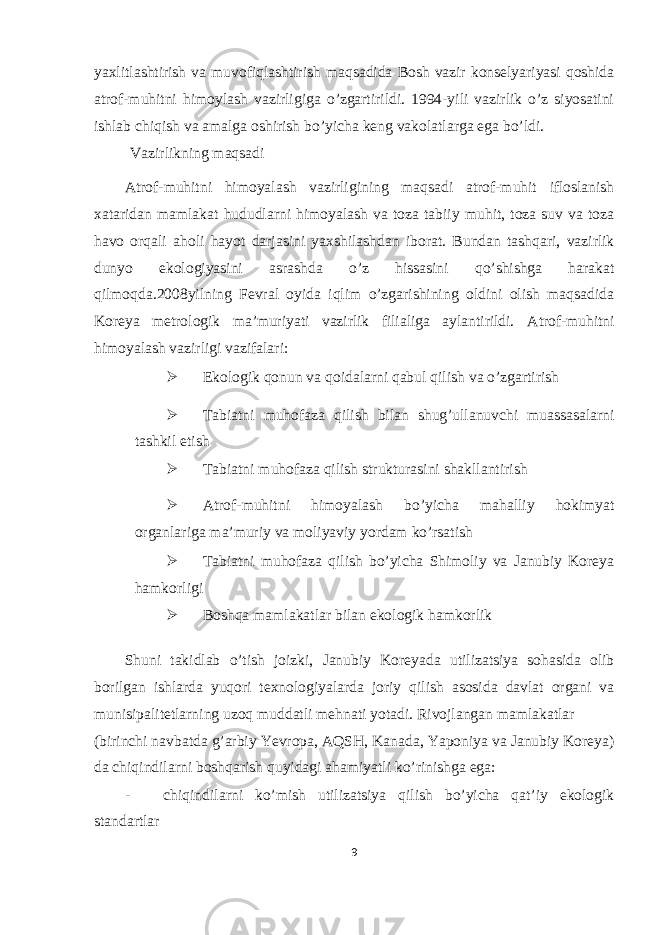 yaxlitlashtirish va muvofiqlashtirish maqsadida Bosh vazir konselyariyasi qoshida atrof-muhitni himoylash vazirligiga o’zgartirildi. 1994-yili vazirlik o’z siyosatini ishlab chiqish va amalga oshirish bo’yicha keng vakolatlarga ega bo’ldi. Vazirlikning maqsadi Atrof-muhitni himoyalash vazirligining maqsadi atrof-muhit ifloslanish xataridan mamlakat hududlarni himoyalash va toza tabiiy muhit, toza suv va toza havo orqali aholi hayot darjasini yaxshilashdan iborat. Bundan tashqari, vazirlik dunyo ekologiyasini asrashda o’z hissasini qo’shishga harakat qilmoqda.2008yilning Fevral oyida iqlim o’zgarishining oldini olish maqsadida Koreya metrologik ma’muriyati vazirlik filialiga aylantirildi. Atrof-muhitni himoyalash vazirligi vazifalari:  Ekologik qonun va qoidalarni qabul qilish va o’zgartirish  Tabiatni muhofaza qilish bilan shug’ullanuvchi muassasalarni tashkil etish  Tabiatni muhofaza qilish strukturasini shakllantirish  Atrof-muhitni himoyalash bo’yicha mahalliy hokimyat organlariga ma’muriy va moliyaviy yordam ko’rsatish  Tabiatni muhofaza qilish bo’yicha Shimoliy va Janubiy Koreya hamkorligi  Boshqa mamlakatlar bilan ekologik hamkorlik Shuni takidlab o’tish joizki, Janubiy Koreyada utilizatsiya sohasida olib borilgan ishlarda yuqori texnologiyalarda joriy qilish asosida davlat organi va munisipalitetlarning uzoq muddatli mehnati yotadi. Rivojlangan mamlakatlar (birinchi navbatda g’arbiy Yevropa, AQSH, Kanada, Yaponiya va Janubiy Koreya) da chiqindilarni boshqarish quyidagi ahamiyatli ko’rinishga ega: - chiqindilarni ko’mish utilizatsiya qilish bo’yicha qat’iy ekologik standartlar 9 