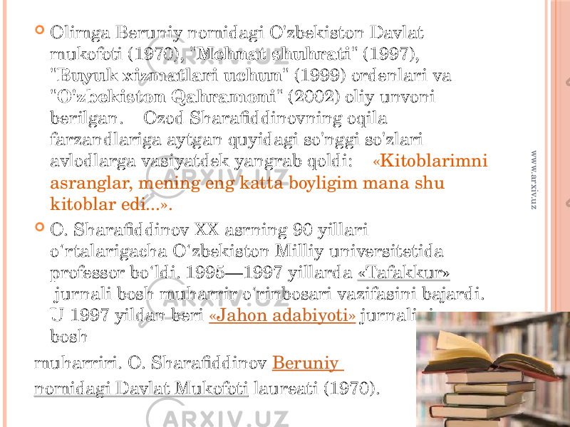  Olimga Beruniy nomidagi O&#39;zbekiston Davlat mukofoti (1970), &#34; Mehnat shuhrati &#34; (1997), &#34; Вuyuk xizmatlari uchun &#34; (1999) ordenlari va &#34; O&#39;zbekiston Qahramoni &#34; (2002) oliy unvoni berilgan.    Ozod Sharafiddinovning oqila farzandlariga aytgan quyidagi so&#39;nggi so&#39;zlari avlodlarga vasiyatdek yangrab qoldi:    «Kitoblarimni asranglar, mening eng katta boyligim mana shu kitoblar edi...».  O. Sharafiddinov XX asrning 90-yillari o rtalarigacha O zbekiston Milliy universitetida ʻ ʻ professor bo ldi. 1995—1997 yillarda  ʻ «Tafakkur»  jurnali bosh muharrir o rinbosari vazifasini bajardi. ʻ U 1997 yildan beri  «Jahon adabiyoti»  jurnalining bosh muharriri. O. Sharafiddinov  Beruniy nomidagi Davlat Mukofoti  laureati (1970). www.arxiv.uz 