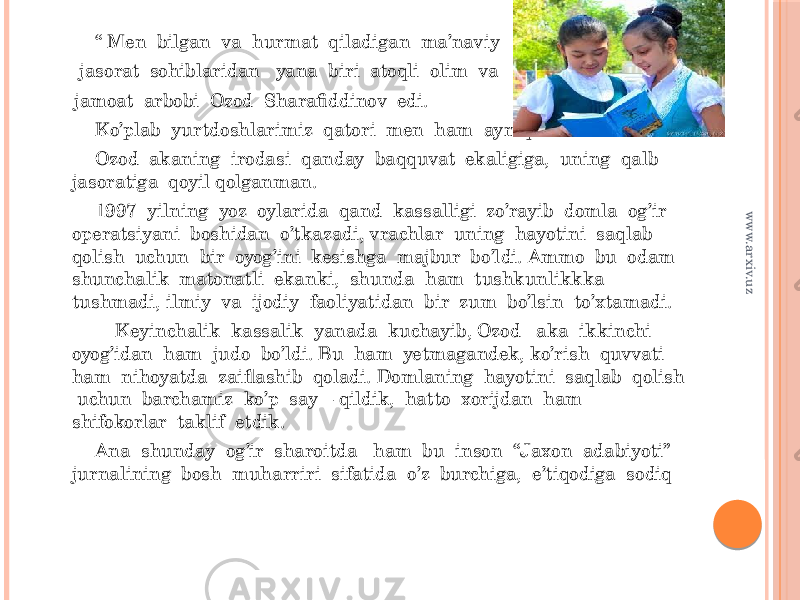  “ Men bilgan va hurmat qiladigan ma’naviy jasorat sohiblaridan yana biri atoqli olim va jamoat arbobi Ozod Sharafiddinov edi. Ko’plab yurtdoshlarimiz qatori men ham ayniqsa Ozod akaning irodasi qanday baqquvat ekaligiga, uning qalb jasoratiga qoyil qolganman. 1997 yilning yoz oylarida qand kassalligi zo’rayib domla og’ir operatsiyani boshidan o’tkazadi, vrachlar uning hayotini saqlab qolish uchun bir oyog’ini kesishga majbur bo’ldi. Ammo bu odam shunchalik matonatli ekanki, shunda ham tushkunlikkka tushmadi, ilmiy va ijodiy faoliyatidan bir zum bo’lsin to’xtamadi. Keyinchalik kassalik yanada kuchayib, Ozod aka ikkinchi oyog’idan ham judo bo’ldi. Bu ham yetmagandek, ko’rish quvvati ham nihoyatda zaiflashib qoladi. Domlaning hayotini saqlab qolish uchun barchamiz ko’p say – qildik, hatto xorijdan ham shifokorlar taklif etdik. Ana shunday og’ir sharoitda ham bu inson “Jaxon adabiyoti” jurnalining bosh muharriri sifatida o’z burchiga, e’tiqodiga sodiqwww.arxiv.uz 