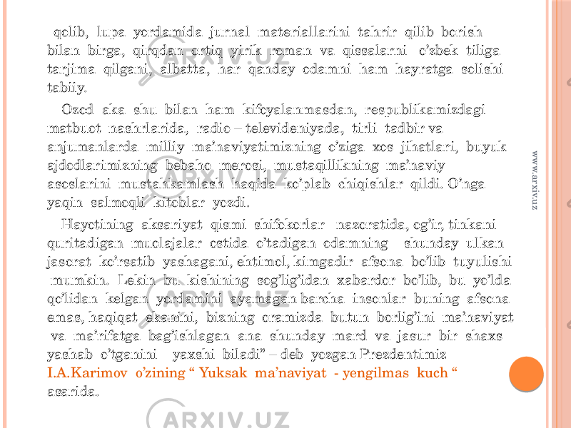  qolib, lupa yordamida jurnal materiallarini tahrir qilib borish bilan birga, qirqdan ortiq yirik roman va qissalarni o’zbek tiliga tarjima qilgani, albatta, har qanday odamni ham hayratga solishi tabiiy. Ozod aka shu bilan ham kifoyalanmasdan, respublikamizdagi matbuot nashrlarida, radio – televideniyada, tirli tadbir va anjumanlarda milliy ma’naviyatimizning o’ziga xos jihatlari, buyuk ajdodlarimizning bebaho merosi, mustaqillikning ma’naviy asoslarini mustahkamlash haqida ko’plab chiqishlar qildi. O’nga yaqin salmoqli kitoblar yozdi. Hayotining aksariyat qismi shifokorlar nazoratida, og’ir, tinkani quritadigan muolajalar ostida o’tadigan odamning shunday ulkan jasorat ko’rsatib yashagani, ehtimol, kimgadir afsona bo’lib tuyulishi mumkin. Lekin bu kishining sog’lig’idan xabardor bo’lib, bu yo’lda qo’lidan kelgan yordamini ayamagan barcha insonlar buning afsona emas, haqiqat ekanini, bizning oramizda butun borlig’ini ma’naviyat va ma’rifatga bag’ishlagan ana shunday mard va jasur bir shaxs yashab o’tganini yaxshi biladi” – deb yozgan Prezdentimiz I.A.Karimov o’zining “ Yuksak ma’naviyat - yengilmas kuch “ asarida.www.arxiv.uz 