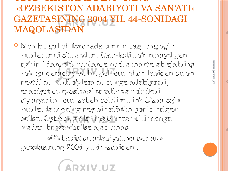 OZOD SHARAFIDDINOVNING  «O‘ZBEKISTON ADABIYOTI VA SAN’ATI» GAZETASINING 2004 YIL 44-SONIDAGI MAQOLASIDAN.  Men bu gal shifoxonada umrimdagi eng og‘ir kunlarimni o‘tkazdim. Oxir-keti ko‘rinmaydigan og‘riqli dardchil tunlarda necha martalab ajalning ko‘ziga qaradim va bu gal ham choh labidan omon qaytdim. Endi o‘ylasam, bunga adabiyotni, adabiyot dunyosidagi tozalik va poklikni o‘ylaganim ham sabab bo‘ldimikin? O‘sha og‘ir kunlarda mening qay bir sifatim yoqib qolgan bo‘lsa, Oybek domlaning o‘lmas ruhi menga madad bergan bo‘lsa ajab emas                                        «O‘zbekiston adabiyoti va san’ati» gazetasining 2004 yil 44-sonidan .www.arxiv.uz 