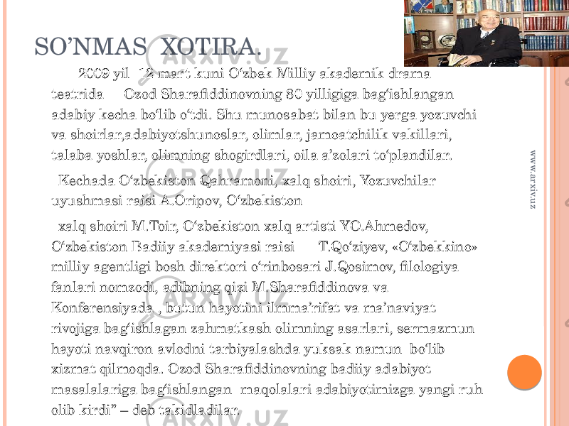 SO’NMAS XOTIRA. 2009 yil 12 mart kuni O‘zbek Milliy akademik drama teatrida Ozod Sharafiddinovning 80 yilligiga bag‘ishlangan adabiy kecha bo‘lib o‘tdi. Shu munosabat bilan bu yerga yozuvchi va shoirlar,adabiyotshunoslar, olimlar, jamoatchilik vakillari, talaba yoshlar, olimning shogirdlari, oila a’zolari to‘plandilar. Kechada O‘zbekiston Qahramoni, xalq shoiri, Yozuvchilar uyushmasi raisi A.Oripov, O‘zbekiston xalq shoiri M.Toir, O‘zbekiston xalq artisti YO.Ahmedov, O‘zbekiston Badiiy akademiyasi raisi T.Qo‘ziyev, «O‘zbekkino» milliy agentligi bosh direktori o‘rinbosari J.Qosimov, filologiya fanlari nomzodi, adibning qizi M.Sharafiddinova va Konferensiyada , butun hayotini ilm ma’rifat va ma’naviyat rivojiga bag‘ishlagan zahmatkash olimning asarlari, sermazmun hayoti navqiron avlodni tarbiyalashda yuksak namun bo‘lib xizmat qilmoqda. Ozod Sharafiddinovning badiiy adabiyot masalalariga bag‘ishlangan maqolalari adabiyotimizga yangi ruh olib kirdi” – deb takidladilar. www.arxiv.uz 