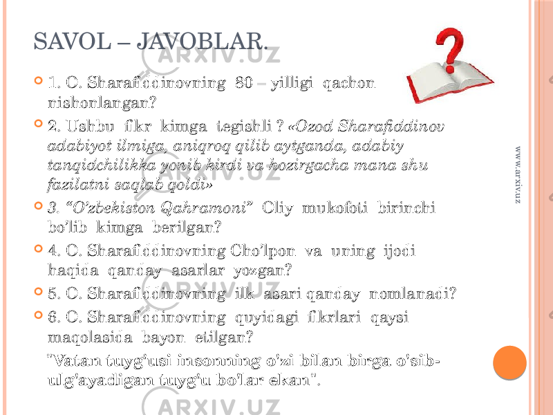 SAVOL – JAVOBLAR.  1. O. Sharafiddinovning 80 – yilligi qachon nishonlangan?  2. Ushbu fikr kimga tegishli ? «Ozod Sharafiddinov adabiyot ilmiga, aniqroq qilib aytganda, adabiy tanqidchilikka yonib kirdi va hozirgacha mana shu fazilatni saqlab qoldi»  3. “O’zbekiston Qahramoni” Oliy mukofoti birinchi bo’lib kimga berilgan?  4. O. Sharafiddinovning Cho’lpon va uning ijodi haqida qanday asarlar yozgan?  5. O. Sharafiddinovning ilk asari qanday nomlanadi?  6. O. Sharafiddinovning quyidagi fikrlari qaysi maqolasida bayon etilgan? &#34; Vatan tuyg&#39;usi insonning o&#39;zi bilan birga o&#39;sib- ulg&#39;ayadigan tuyg&#39;u bo&#39;lar ekan &#34;.www.arxiv.uz 