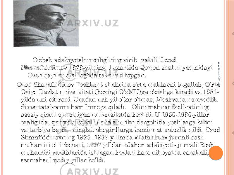  O&#39;zbek adabiyotshunosligining yirik vakili  Ozod Sharafiddinov 1929-yilning 1-martida Qo&#39;qon shahri yaqinidagi Oxunqaynar qishlog&#39;ida tavallud topgan. Ozod Sharafiddinov Toshkent shahrida o&#39;rta maktabni tugallab, O&#39;rta Osiyo Davlat universiteti (hozirgi O&#39;zMU)ga o&#39;qishga kiradi va 1951- yilda uni bitiradi. Oradan uch yil o&#39;tar-o&#39;tmas, Moskvada nomzodlik dissertatsiyasini ham himoya qiladi.   Olim mehnat faoliyatining asosiy qismi o&#39;zi o&#39;qigan universitetda kechdi. U 1955-1995-yillar oralig&#39;ida, qariyb qirq yil mana shu ilm dargohida yoshlarga bilim va tarbiya berdi, minglab shogirdlarga beminnat ustozlik qildi. Ozod Sharafiddinovning 1996 -1997-yillarda «Tafakkur» jurnali bosh muharriri o&#39;rinbosari,  1997-yil dan «Jahon adabiyoti» jurnali Bosh muharriri vazifalarida ishlagan kezlari ham nihoyatda barakali, sermahsul ijodiy yillar bo&#39;ldi.  www.arxiv.uz 