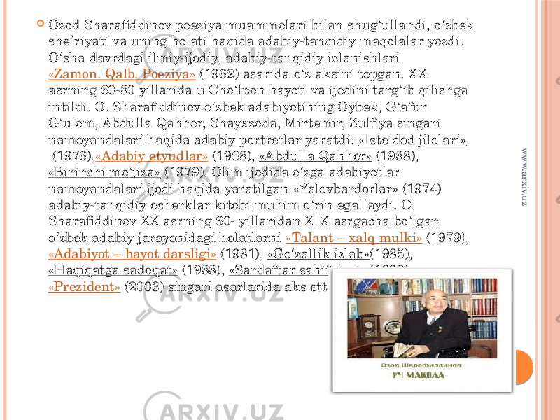  Ozod Sharafiddinov poeziya muammolari bilan shug ullandi, o zbek ʻ ʻ she riyati va uning holati haqida adabiy-tanqidiy maqolalar yozdi. ʼ O sha davrdagi ilmiy-ijodiy, adabiy-tanqidiy izlanishlari  ʻ «Zamon. Qalb. Poeziya»  (1962) asarida o z aksini topgan. XX ʻ asrning 60-80 yillarida u Cho lpon hayoti va ijodini targ ib qilishga ʻ ʻ intildi. O. Sharafiddinov o zbek adabiyotining Oybek, G afur ʻ ʻ G ulom, Abdulla Qahhor, Shayxzoda, Mirtemir, Zulfiya singari ʻ namoyandalari haqida adabiy portretlar yaratdi:  «Iste dod jilolari» ʼ  (1976), «Adabiy etyudlar»  (1968),  «Abdulla Qahhor»  (1988),  «Birinchi mo jiza» ʻ  (1979). Olim ijodida o zga adabiyotlar ʻ namoyandalari ijodi haqida yaratilgan  «Yalovbardorlar»  (1974) adabiy-tanqidiy ocherklar kitobi muhim o rin egallaydi. O. ʻ Sharafiddinov XX asrning 60- yillaridan XIX asrgacha bo lgan ʻ o zbek adabiy jarayonidagi holatlarni  ʻ «Talant – xalq mulki»  (1979),  «Adabiyot – hayot darsligi»  (1981),  «Go zallik izlab» ʻ (1985),  «Haqiqatga sadoqat»  (1988),  «Sardaftar sahifalari»  (1999),  «Prezident»  (2003) singari asarlarida aks ettirdi. www.arxiv.uz 