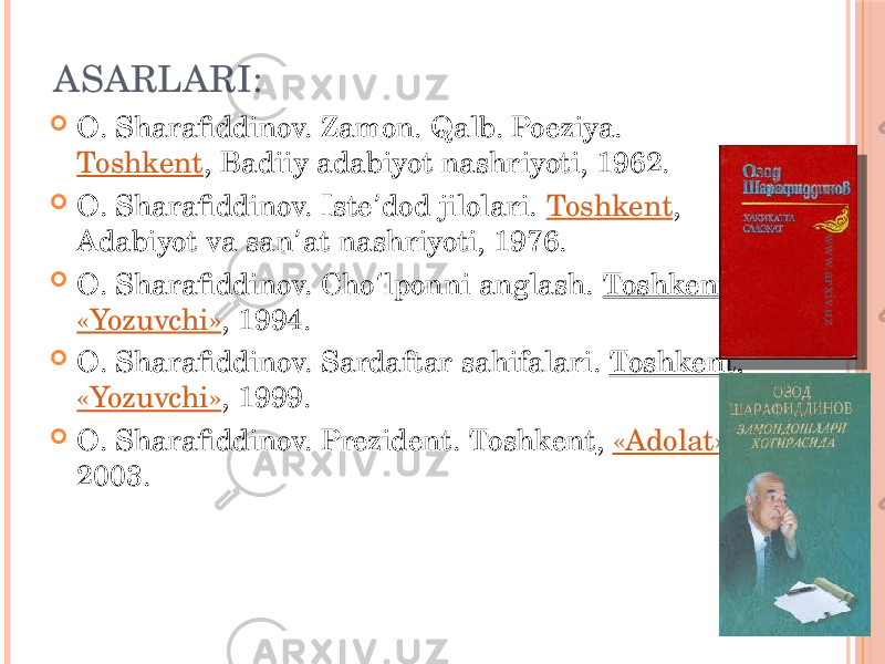 ASARLARI:  O. Sharafiddinov. Zamon. Qalb. Poeziya.  Toshkent , Badiiy adabiyot nashriyoti, 1962.  O. Sharafiddinov. Iste dod jilolari. ʼ Toshkent , Adabiyot va san at nashriyoti, 1976. ʼ  O. Sharafiddinov. Cho lponni anglash.  ʻ Toshkent ,  «Yozuvchi» , 1994.  O. Sharafiddinov. Sardaftar sahifalari.  Toshkent ,  «Yozuvchi» , 1999.  O. Sharafiddinov. Prezident.  Toshkent ,  «Adolat» , 2003. www.arxiv.uz 