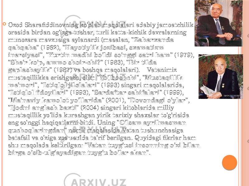  Ozod Sharafiddinovning ko&#39;plab maqolalari adabiy jamoatchilik orasida birdan og&#39;izga tushar, turli katta-kichik davralarning munozara mavzusiga aylanardi (masalan, &#34; Zaharxanda qahqaha &#34; (1962), &#34; Hayotiylik jozibasi, sxematizm inersiyasi &#34;, &#34; Yurtin madhi bo&#39;ldi so&#39;nggi satri ham &#34; (1979), &#34; She&#39;r ko&#39;p, ammo shoir-chi? &#34; (1983), &#34; Bir tilda gaplashaylik &#34; (1987) va boshqa maqolalari).    Vatanimiz mustaqillikka erishgach, olim &#34; Yo&#39;lboshchi &#34;, &#34; Mustaqillik me&#39;mori &#34;, &#34; Istiqlol jilolalari &#34; (1993) singari maqolalarida, &#34; Istiqlol fidoyilari &#34; (1993), &#34; Sardaftar sahifalari &#34; (1999), &#34; Ma&#39;naviy kamolot yo&#39;llarida &#34; (2001), &#34; Dovondagi o&#39;ylar &#34;, &#34; Ijodni anglash baxti &#34; (2004) singari kitoblarida milliy mustaqillik yo&#39;lida kurashgan yirik tarixiy shaxslar to&#39;g&#39;risida eng so&#39;nggi haqiqatlarni bitdi. Uning &#34; О&#39;lsam ayrilmasman quchoqlaringdan &#34; nomli maqolasida Vatan tushunchasiga batafsil va o&#39;ziga xos usulda ta&#39;rif berilgan. Quyidagi fikrlar ham shu maqolada keltirilgan: &#34; Vatan tuyg&#39;usi insonning o&#39;zi bilan birga o&#39;sib-ulg&#39;ayadigan tuyg&#39;u bo&#39;lar ekan &#34;.  www.arxiv.uz 