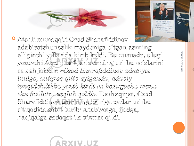  Atoqli munaqqid Ozod Sharafiddinov adabiyotshunoslik maydoniga o tgan asrning ʻ elliginchi yillarida kirib keldi. Bu xususda, ulug ʻ yozuvchi Abdulla Qahhorning ushbu so zlarini ʻ eslash joizdir: «Ozod Sharafiddinov adabiyot ilmiga, aniqroq qilib aytganda, adabiy tanqidchilikka yonib kirdi va hozirgacha mana shu fazilatni saqlab qoldi» . Darhaqiqat, Ozod Sharafiddinov umrining oxiriga qadar ushbu e’tiqodida sobit turib: adabiyotga, ijodga, haqiqatga sadoqat ila xizmat qildi. www.arxiv.uz 