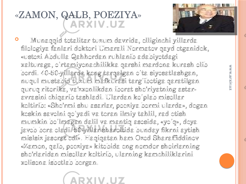 «ZAMON, QALB, POEZIYA»  Munaqqid totalitar tuzum davrida, elliginchi yillarda filologiya fanlari doktori Umarali Normatov qayd etganidek, «ustozi Abdulla Qahhordan ruhlanib adabiyotdagi xalturaga, o rtamiyonachilikka qarshi mardona kurash olib ʻ bordi. 40-50-yillarda keng tarqalgan o ta siyosatlashgan, ʻ nuqul mustabid tuzum mafkurasi targ ibotiga qaratilgan ʻ quruq ritorika, va’zxonlikdan iborat she’riyatning astar- avrasini chiqarib tashladi. Ulardan ko plab misollar ʻ keltirib: «She’rmi shu asarlar, poeziya bormi ularda», degan keskin savolni qo yadi va teran ilmiy tahlil, rad etish ʻ mumkin bo lmagan dalil va mantiq asosida, «yo q», deya ʻ ʻ javob bera oladi. 50-yillar sharoitida bunday fikrni aytish mislsiz jasorat edi». Haqiqatan ham Ozod Sharaffiddinov «Zamon, qalb, poeziya» kitobida eng nomdor shoirlarning she’rlaridan misollar keltirib, ularning kamchiliklarini xolisona isbotlab bergan. www.arxiv.uz 