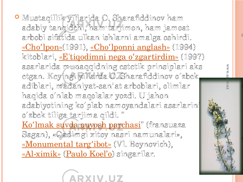  Mustaqillik yillarida O. Sharafiddinov ham adabiy tanqidchi, ham tarjimon, ham jamoat arbobi sifatida ulkan ishlarni amalga oshirdi.  «Cho lpon»ʻ (1991),  «Cho lponni anglash» ʻ  (1994) kitoblari,  «E&#39;tiqodimni nega o zgartirdim» ʻ  (1997) asarlarida munaqqidning estetik prinsiplari aks etgan. Keyingi yillarda O. Sharafiddinov o zbek ʻ adiblari, madaniyat-san at arboblari, olimlar ʼ haqida o nlab maqolalar yozdi. U jahon ʻ adabiyotining ko plab namoyandalari asarlarini ʻ o zbek tiliga tarjima qildi. &#34; ʻ Ko lmak suvda quyosh parchasi ʻ &#34; (fransuaza Sagan),  «Qadimgi xitoy nasri namunalari» ,  «Monumental targ ibot» ʻ  (Vl. Boynovich),  «Al-ximik»  ( Paulo Koel’o ) singarilar. www.arxiv.uz 