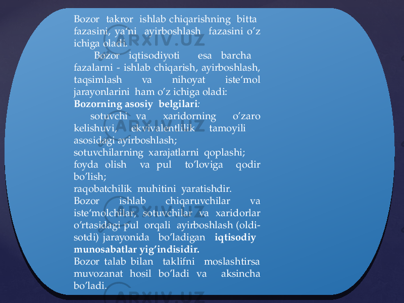 Bozor takror ishlab chiqarishning bitta fazasini, ya‘ni ayirboshlash fazasini o’z ichiga oladi. Bozor iqtisodiyoti esa barcha fazalarni - ishlab chiqarish, ayirboshlash, taqsimlash va nihoyat iste‘mol jarayonlarini ham o’z ichiga oladi: Bozorning asosiy belgilari : sotuvchi va xaridorning o’zaro kelishuvi, ekvivalentlilik tamoyili asosidagi ayirboshlash; sotuvchilarning xarajatlarni qoplashi; foyda olish va pul to’loviga qodir bo’lish; raqobatchilik muhitini yaratishdir. Bozor ishlab chiqaruvchilar va iste‘molchilar, sotuvchilar va xaridorlar o’rtasidagi pul orqali ayirboshlash (oldi- sotdi) jarayonida bo’ladigan iqtisodiy munosabatlar yig’indisidir. Bozor talab bilan taklifni moslashtirsa muvozanat hosil bo’ladi va aksincha bo’ladi.0217 2D 14 0217 2D 16 20 0428 1F 06 1A 13 0E1A 1A 2D 1C 19 0217 14 17 1A 202A2B 342F22282C 0217 12 1C 