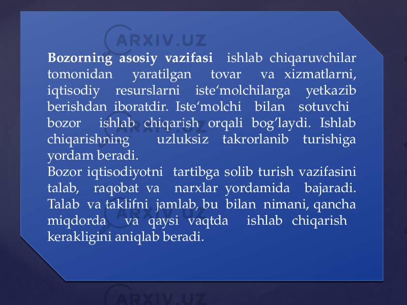 Bozorning asosiy vazifasi ishlab chiqaruvchilar tomonidan yaratilgan tovar va xizmatlarni, iqtisodiy resurslarni iste‘molchilarga yetkazib berishdan iboratdir. Iste‘molchi bilan sotuvchi bozor ishlab chiqarish orqali bog’laydi. Ishlab chiqarishning uzluksiz takrorlanib turishiga yordam beradi. Bozor iqtisodiyotni tartibga solib turish vazifasini talab, raqobat va narxlar yordamida bajaradi. Talab va taklifni jamlab, bu bilan nimani, qancha miqdorda va qaysi vaqtda ishlab chiqarish kerakligini aniqlab beradi.0428 06 16 141E 1C2519 1C17 1D 1F 02 16 0C 12141E 13 