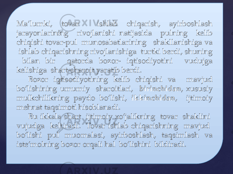 Ma‘lumki, tovar ishlab chiqarish, ayirboshlash jarayonlarining rivojlanishi natijasida pulning kelib chiqishi tovar-pul munosabatlarining shakllanishiga va ishlab chiqarishning rivojlanishiga turtki berdi, shuning bilan bir qatorda bozor- iqtisodiyotini vudujga kelishiga shart-sharoit yaratib berdi. Bozor iqtisodiyotining kelib chiqishi va mavjud bo’lishining umumiy sharoitlari, birinchidan , xususiy mulkchilikning paydo bo’lishi, ikkinchidan , ijtimoiy mehnat taqsimoti hisoblanadi. Bu ikkala shart ijtimoiy xo’jalikning tovar shaklini vujudga keltiradi. Tovar ishlab chiqarishning mavjud bo’lishi pul muomalasi, ayirboshlash, taqsimlash va iste‘molning bozor orqali hal bo’lishini bildiradi.07 20 1D 06 06 13 02 1C17 1F 1506 12111013 20 1506 1225 02 18 1C17 14 